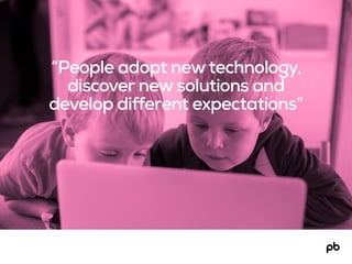 “People adopt newtechnology,
discover new solutions and
develop different expectations”
 
