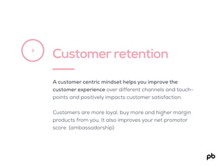 Customer retention>
A customer centric mindset helps you improve the
customer experience over different channels and touch-
points and positively impacts customer satisfaction.
Customers are more loyal, buy more and higher margin
products from you. It also improves your net promotor
score. (ambassadorship)
 
