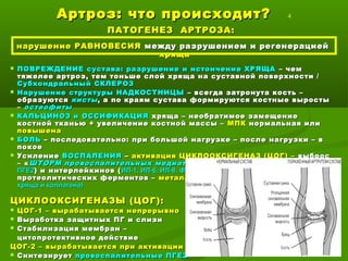 Артроз: что происходит?Артроз: что происходит? 4
ПАТОГЕНЕЗ АРТРОЗА:ПАТОГЕНЕЗ АРТРОЗА:
нарушение РАВНОВЕСИЯнарушение РАВНОВЕСИЯ между разрушением и регенерациеймежду разрушением и регенерацией
хрящахряща
 ПОВРЕЖДЕНИЕ сустава: разрушение и истончение ХРЯЩАПОВРЕЖДЕНИЕ сустава: разрушение и истончение ХРЯЩА – чем– чем
тяжелее артроз, тем тоньше слой хряща на суставной поверхности /тяжелее артроз, тем тоньше слой хряща на суставной поверхности /
Субхондральный СКЛЕРОЗСубхондральный СКЛЕРОЗ
 Нарушение структуры НАДКОСТНИЦЫНарушение структуры НАДКОСТНИЦЫ – всегда затронута кость –– всегда затронута кость –
образуютсяобразуются кистыкисты, а по краям сустава формируются костные выросты, а по краям сустава формируются костные выросты
–– остеофитыостеофиты
 КАЛЬЦИНОЗ и ОССИФИКАЦИЯКАЛЬЦИНОЗ и ОССИФИКАЦИЯ хряща – необратимое замещениехряща – необратимое замещение
костной тканью + увеличение костной массы –костной тканью + увеличение костной массы – МПКМПК нормальная илинормальная или
повышенаповышена
 БОЛЬБОЛЬ – последовательно: при большой нагрузке – после нагрузки – в– последовательно: при большой нагрузке – после нагрузки – в
покоепокое
 УсилениеУсиление ВОСПАЛЕНИЯВОСПАЛЕНИЯ –– активация ЦИКЛООКСИГЕНАЗ (ЦОГ) –активация ЦИКЛООКСИГЕНАЗ (ЦОГ) – выбросвыброс
– «– « ШТОРМ провоспалительных медиаторовШТОРМ провоспалительных медиаторов » простагландинов (» простагландинов ( ЦОГ2 –ЦОГ2 –
ПГЕ2ПГЕ2) и интерлейкинов () и интерлейкинов ( ИЛ-1, ИЛ-6, ИЛ-8, ФНОИЛ-1, ИЛ-6, ИЛ-8, ФНО),), NONO (апоптоз хондроцитов),(апоптоз хондроцитов),
протеолитических ферментов –протеолитических ферментов – металлопротеиназ (МПТ)металлопротеиназ (МПТ) (разрушение(разрушение
хряща и коллагена)хряща и коллагена)
ЦИКЛООКСИГЕНАЗЫ (ЦОГ):ЦИКЛООКСИГЕНАЗЫ (ЦОГ):
 ЦОГ-1 – вырабатывается непрерывноЦОГ-1 – вырабатывается непрерывно
 Выработка защитных ПГ и слизиВыработка защитных ПГ и слизи
 Стабилизация мембран –Стабилизация мембран –
цитопротективное действиецитопротективное действие
ЦОГ-2 – вырабатывается при активацииЦОГ-2 – вырабатывается при активации
 СинтезируетСинтезирует провоспалительные ПГЕ2провоспалительные ПГЕ2
 