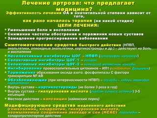 Лечение артроза: что предлагаетЛечение артроза: что предлагает
медицина?медицина? 6
Эффективность леченияЭффективность лечения ОА в значительной степени зависит отОА в значительной степени зависит от
того,того,
как рано началась терапиякак рано началась терапия (на какой стадии)(на какой стадии)
ЦЕЛИ ЛЕЧЕНИЯ:ЦЕЛИ ЛЕЧЕНИЯ:
 Уменьшение боли и воспаленияУменьшение боли и воспаления
 Снижение частоты обострения и поражения новых суставовСнижение частоты обострения и поражения новых суставов
 Замедление прогрессирования заболеванияЗамедление прогрессирования заболевания
Симптоматические средстваСимптоматические средства быстрого действиябыстрого действия (НПВП,(НПВП,
анальгетики, опиоидные анальгетики, кортикостроиды и др.) – действуют на больанальгетики, опиоидные анальгетики, кортикостроиды и др.) – действуют на боль
и воспалениеи воспаление
 Неселективные ингибиторы ЦОГНеселективные ингибиторы ЦОГ –– НПВПНПВП ((кетопрофен, напроксенкетопрофен, напроксен))
 Селективные ингибиторы ЦОГ-1Селективные ингибиторы ЦОГ-1 –– аспиринаспирин
 Селективные ингибиторы ЦОГ-2Селективные ингибиторы ЦОГ-2 –– нимесулид, мелоксикам, коксибынимесулид, мелоксикам, коксибы
 ИнгибированиеИнгибирование провоспалительных цитокинов – ИЛ1провоспалительных цитокинов – ИЛ1 ((хондроитин,хондроитин, ДиацереинДиацереин))
 ТорможениеТорможение образования оксида азота, фосфолипазы С фактораобразования оксида азота, фосфолипазы С фактора
транскрипциитранскрипции NF-kBNF-kB
 ОбезболивающиеОбезболивающие (при непереносимости НПВП) –(при непереносимости НПВП) – опиоиды – кодеин, трамадол,опиоиды – кодеин, трамадол,
парацетамолпарацетамол
 Внутрь сустава –Внутрь сустава – кортикостероидыкортикостероиды (не более 3 раза в год)(не более 3 раза в год)
 Внутрь сустава –Внутрь сустава – гиалуроновая кислотагиалуроновая кислота ((гиалган, синвиск, остенилгиалган, синвиск, остенил) 3-5) 3-5
инъекцийинъекций
 Местное действие –Местное действие – капсаицинкапсаицин (кайенский перец)(кайенский перец)
Модифицирующие средстваМодифицирующие средства медленного действиямедленного действия
((глюкозаминглюкозамин,, хондроитин, гиалуроновая кислота,хондроитин, гиалуроновая кислота,
неомыляемые соединения авокадо и сои (НСАС)неомыляемые соединения авокадо и сои (НСАС) пиасклединпиаскледин ––
хондропротекторное действиехондропротекторное действие
 