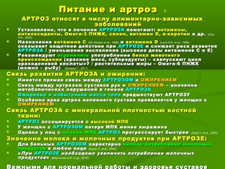 Питание и артрозПитание и артроз 8
АРТРОЗ относят к числу алиментарно-зависимыхАРТРОЗ относят к числу алиментарно-зависимых
заболеванийзаболеваний
 Установлено, что в леченииУстановлено, что в лечении АРТРОЗААРТРОЗА помогают:помогают: витамины,витамины,
антиоксиданты, Омега-3 ПНЖК, селен, витаминантиоксиданты, Омега-3 ПНЖК, селен, витамин DD, в-каротин, в-каротин и др.и др. (Choi
H.K., 2005)
 НазначениеНазначение витамина Свитамина С (Mc Alindon et al., 1996) ии витаминавитамина DD (Lane N.E. et al., 1999)
оказывает защитное действие приоказывает защитное действие при АРТРОЗЕАРТРОЗЕ и снижает риск развитияи снижает риск развития
АРТРОЗААРТРОЗА / уменьшение воспаления (высокие дозы витаминов С и Е)/ уменьшение воспаления (высокие дозы витаминов С и Е)
 РекомендуютРекомендуют ограничитьограничить употреблениеупотребление белка животногобелка животного
происхожденияпроисхождения (красное мясо, субпродукты) – «запускают цикл(красное мясо, субпродукты) – «запускают цикл
арахидоновой кислоты»? / растительные жиры – Омега-6 ПНЖКарахидоновой кислоты»? / растительные жиры – Омега-6 ПНЖК
(можно – рыбу)(можно – рыбу) (Зоммер Г., 2011)
Связь развития АРТРОЗА и ожирения:Связь развития АРТРОЗА и ожирения:
 Имеется прямая связь междуИмеется прямая связь между АРТРОЗОМАРТРОЗОМ ии ОЖИРЕНИЕМОЖИРЕНИЕМ
 Связь между артрозом суставов рук иСвязь между артрозом суставов рук и ОЖИРЕНИЕМОЖИРЕНИЕМ – значение– значение
метаболических нарушений в генеземетаболических нарушений в генезе АРТРОЗААРТРОЗА
 Ожирение и избыточная масса телаОжирение и избыточная масса тела предшествуют АРТРОЗУпредшествуют АРТРОЗУ
 Особенно ярко артроз коленного сустава проявляется у женщин сОсобенно ярко артроз коленного сустава проявляется у женщин с
ОЖИРЕНИЕМОЖИРЕНИЕМ
Связь АРТРОЗА с минеральной плотностью костнойСвязь АРТРОЗА с минеральной плотностью костной
ткани:ткани:
 АРТРОЗАРТРОЗ ассоциируется сассоциируется с высокой МПКвысокой МПК
 У женщин сУ женщин с АРТРОЗОМАРТРОЗОМ потеря МПК менее выраженапотеря МПК менее выражена
 Однако у лиц сОднако у лиц с низкой МПКнизкой МПК АРТРОЗАРТРОЗ прогрессирует быстреепрогрессирует быстрее (Zang Y. et al., 2000)
Значение молока и молочных продуктов при АРТРОЗЕ:Значение молока и молочных продуктов при АРТРОЗЕ:
 Для больныхДля больных АРТРОЗОМАРТРОЗОМ характернохарактерно низкое потребление молочныхнизкое потребление молочных
продуктовпродуктов в любом видев любом виде (Kacar C. et al., 2004)
 ««ПриПри АРТРОЗЕАРТРОЗЕ необходимо увеличить потребление молочныхнеобходимо увеличить потребление молочных
продуктовпродуктов»» (Мартинчик А.Н. и др., 2010)
Важными для нормальной работы и здоровья суставов
 