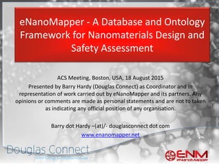 eNanoMapper - A Database and Ontology
Framework for Nanomaterials Design and
Safety Assessment
ACS Meeting, Boston, USA, 18 August 2015
Presented by Barry Hardy (Douglas Connect) as Coordinator and in
representation of work carried out by eNanoMapper and its partners. Any
opinions or comments are made as personal statements and are not to taken
as indicating any official position of any organisation.
Barry dot Hardy –(at)/- douglasconnect dot com
www.enanomapper.net
 