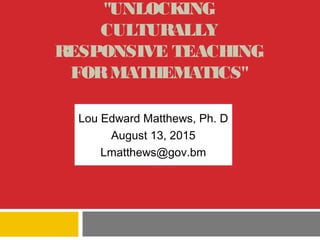 "UNLOCKING
CULTURALLY
RESPONSIVE TEACHING
FORMATHEMATICS"
Lou Edward Matthews, Ph. D
August 13, 2015
Lmatthews@gov.bm
 