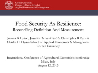 Food Security As Resilience:
Reconciling Definition And Measurement
Joanna B. Upton, Jennifer Denno Cissé & Christopher B. Barrett
Charles H. Dyson School of Applied Economics & Management
Cornell University
International Conference of Agricultural Economists conference
Milan, Italy
August 12, 2015
 