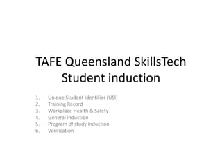 TAFE Queensland SkillsTech
Student induction
1. Unique Student Identifier (USI)
2. Training Record
3. Workplace Health & Safety
4. General induction
5. Program of study induction
6. Verification
 