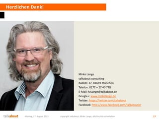 Mirko Lange
talkabout consulting
Rablstr. 37, 81669 München
Telefon: 0177 – 27 40 778
E-Mail: MLange@talkabout.de
Google+: www.mirkolange.de
Twitter: https://twitter.com/talkabout
Facebook: http://www.facebook.com/talkaboutpr
Herzlichen Dank!
Montag, 17. August 2015 copyright talkabout, Mirko Lange, alle Rechte vorbehalten 17
 