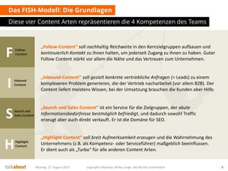 Das FISH-Modell: Die Grundlagen
Diese vier Content Arten repräsentieren die 4 Kompetenzen des Teams
Montag, 17. August 2015 copyright talkabout, Mirko Lange, alle Rechte vorbehalten 4
FFollow-
Content
I Inbound
Content
SSearch and
Sales Content
HHighlight
Content
„Follow-Content“ soll nachhaltig Reichweite in den Kernzielgruppen aufbauen und
kontinuierlich Kontakt zu ihnen halten, um jederzeit Zugang zu ihnen zu haben. Guter
Follow Content stärkt vor allem die Nähe und das Vertrauen zum Unternehmen.
„Inbound-Content“ soll gezielt konkrete vertriebliche Anfragen (= Leads) zu einem
komplexeren Problem generieren, die der Vertrieb nacharbeitet (vor allem B2B). Der
Content liefert meistens Wissen, bei der Umsetzung brauchen die Kunden aber Hilfe.
„Search und Sales Content“ ist ein Service für die Zielgruppen, der akute
Informationsbedürfnisse bestmöglich befriedigt, und dadurch sowohl Traffic
erzeugt aber auch direkt verkauft. Er ist die Domäne für SEO.
„Highlight Content“ soll breit Aufmerksamkeit erzeugen und die Wahrnehmung des
Unternehmens (z.B. als Kompetenz- oder Serviceführer) maßgeblich beeinflussen.
Er dient auch als „Turbo“ für alle anderen Content Arten.
 