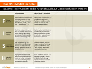 Das FISH-Modell im Detail
Beachte: Jeder Content sollte natürlich auch auf Google gefunden werden!
Montag, 17. August 2015 copyright talkabout, Mirko Lange, alle Rechte vorbehalten 8
Interessengrad Call-to-action / Aktivierung
FFollow-
Content
Adressiert zumindest latentes
Interesse („könnte ich mal
brauchen“) oder universelle
Bedürfnisse („Spaß“, „Emo-
tion“, „süße Katzen“, …)
CTA bezieht sich meistens auf
Engagement, vor allem
Teilnahme und Sharing Das
erhöht die Bindung und
steigert die Reichweite.
I Inbound
Content
Auch hier müssen wir zumin-
dest ein latentes Interesse an
einem spezifischen Thema
adressieren. Funktionale Be-
dürfnisse im Vordergrund.
Call-to-Action bezieht sich im-
mer darauf, gegen Identifi-
kation zusätzlichen Content
anzufordern und weiterem
Kontakt zuzustimmen.
SSearch and
Sales Content
Hier adressieren wir ein
aktives Interesse. Deswegen
müssen wir mit „Schlüssel-
worten“ arbeiten, für die er
aktuell offen ist.
Direktes Angebot von Leis-
tungen wie „jetzt Beratungs-
gespräch anfordern“ oder
„jetzt kaufen“. Aber Tren-
nungsgebot beachten.
HHighlight
Content
Highlight Content erreicht
auch gar nicht oder desinte-
ressierte, weil er mit starken
und universalen Triggern (=
Newswerten) arbeitet.
Stark sichtbarer Verweis auf
weiteren (Follow-)Content
und/oder Aufforderung,
Informationen anzufordern
(Inbound-Content).
 