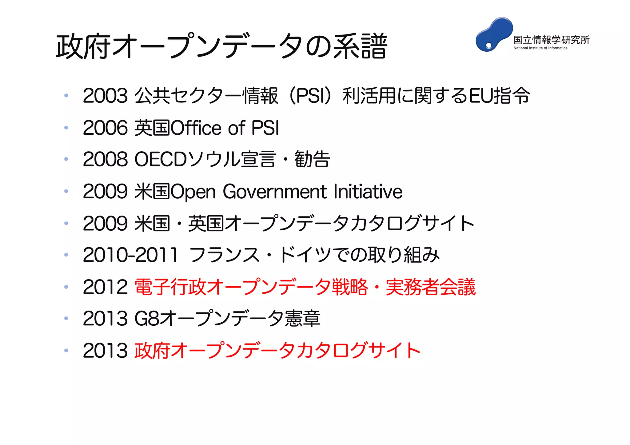 政府オープンデータの系譜
• 2003 公共セクター情報（PSI）利活用に関するEU指令
• 2006 英国Office of PSI
• 2008 OECDソウル宣言・勧告
• 2009 米国Open Government Initiative
• 2009 米国・英国オープンデータカタログサイト
• 2010-2011 フランス・ドイツでの取り組み
• 2012 電子行政オープンデータ戦略・実務者会議
• 2013 G8オープンデータ憲章
• 2013 政府オープンデータカタログサイト
 