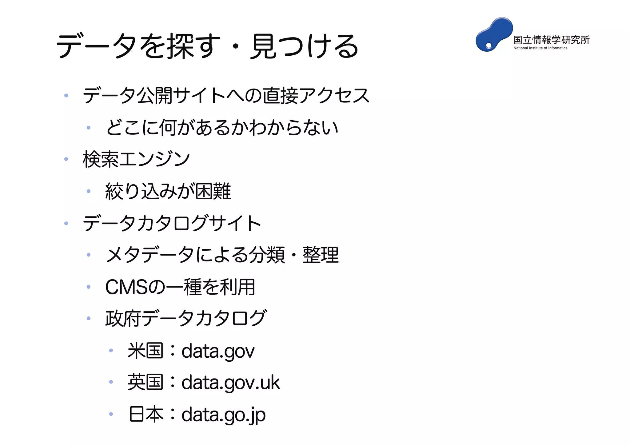 データを探す・見つける
• データ公開サイトへの直接アクセス
• どこに何があるかわからない
• 検索エンジン
• 絞り込みが困難
• データカタログサイト
• メタデータによる分類・整理
• CMSの一種を利用
• 政府データカタログ
• 米国：data.gov
• 英国：data.gov.uk
• 日本：data.go.jp
 