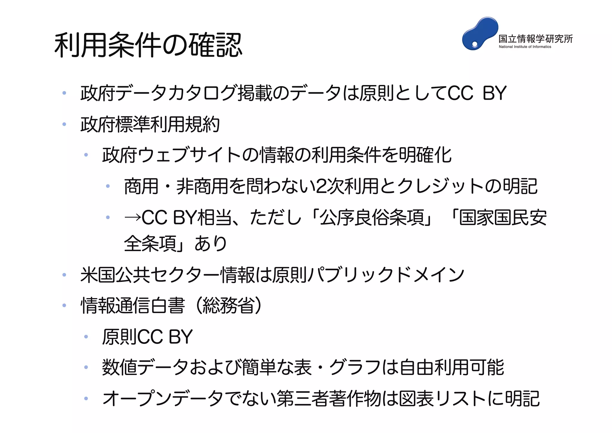 利用条件の確認
• 政府データカタログ掲載のデータは原則としてCC BY
• 政府標準利用規約
• 政府ウェブサイトの情報の利用条件を明確化
• 商用・非商用を問わない2次利用とクレジットの明記
• →CC BY相当、ただし「公序良俗条項」「国家国民安
全条項」あり
• 米国公共セクター情報は原則パブリックドメイン
• 情報通信白書（総務省）
• 原則CC BY
• 数値データおよび簡単な表・グラフは自由利用可能
• オープンデータでない第三者著作物は図表リストに明記
 