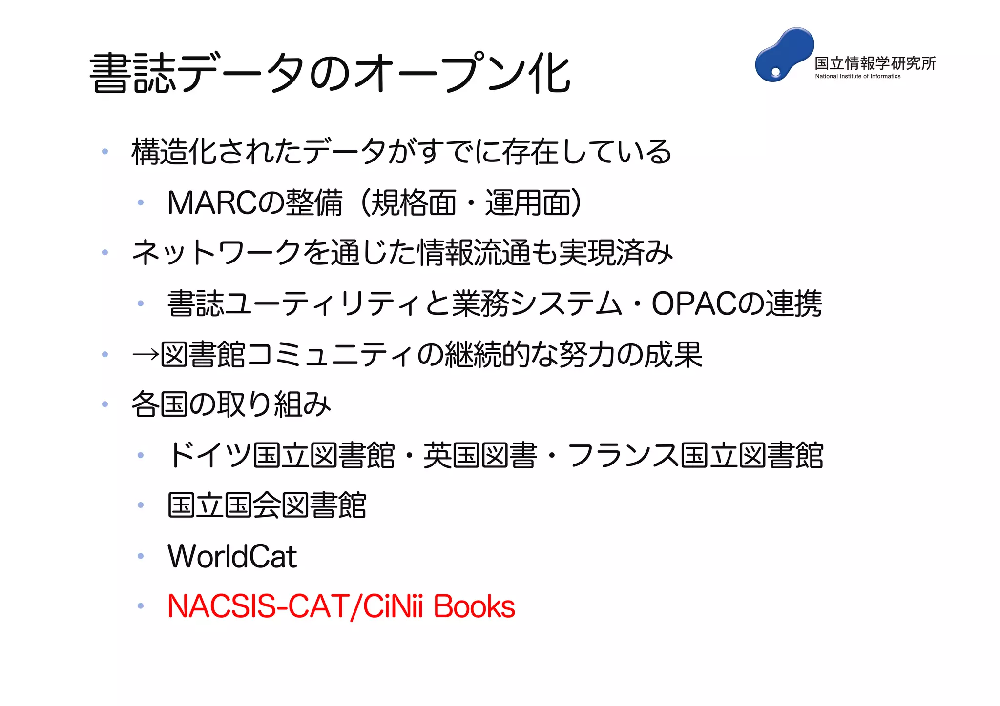 書誌データのオープン化
• 構造化されたデータがすでに存在している
• MARCの整備（規格面・運用面）
• ネットワークを通じた情報流通も実現済み
• 書誌ユーティリティと業務システム・OPACの連携
• →図書館コミュニティの継続的な努力の成果
• 各国の取り組み
• ドイツ国立図書館・英国図書・フランス国立図書館
• 国立国会図書館
• WorldCat
• NACSIS-CAT/CiNii Books
 