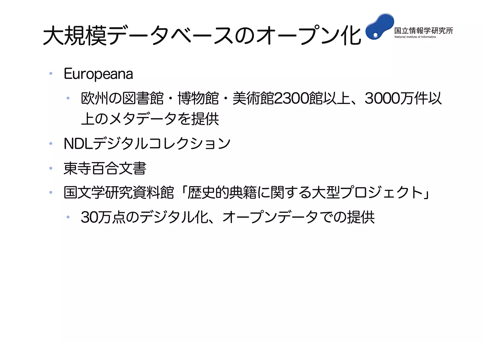 大規模データベースのオープン化
• Europeana
• 欧州の図書館・博物館・美術館2300館以上、3000万件以
上のメタデータを提供
• NDLデジタルコレクション
• 東寺百合文書
• 国文学研究資料館「歴史的典籍に関する大型プロジェクト」
• 30万点のデジタル化、オープンデータでの提供
 