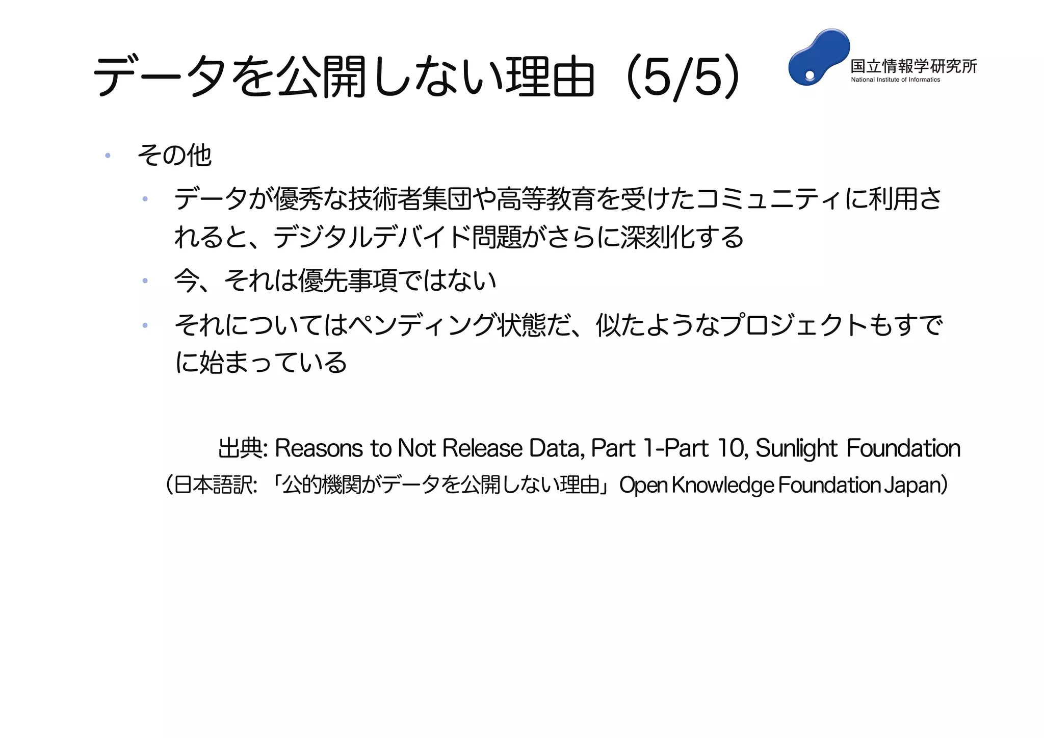 データを公開しない理由（5/5）
• その他
• データが優秀な技術者集団や高等教育を受けたコミュニティに利用さ
れると、デジタルデバイド問題がさらに深刻化する
• 今、それは優先事項ではない
• それについてはペンディング状態だ、似たようなプロジェクトもすで
に始まっている
出典: Reasons to Not Release Data, Part 1-Part 10, Sunlight Foundation
（日本語訳: 「公的機関がデータを公開しない理由」OpenKnowledgeFoundationJapan）
 