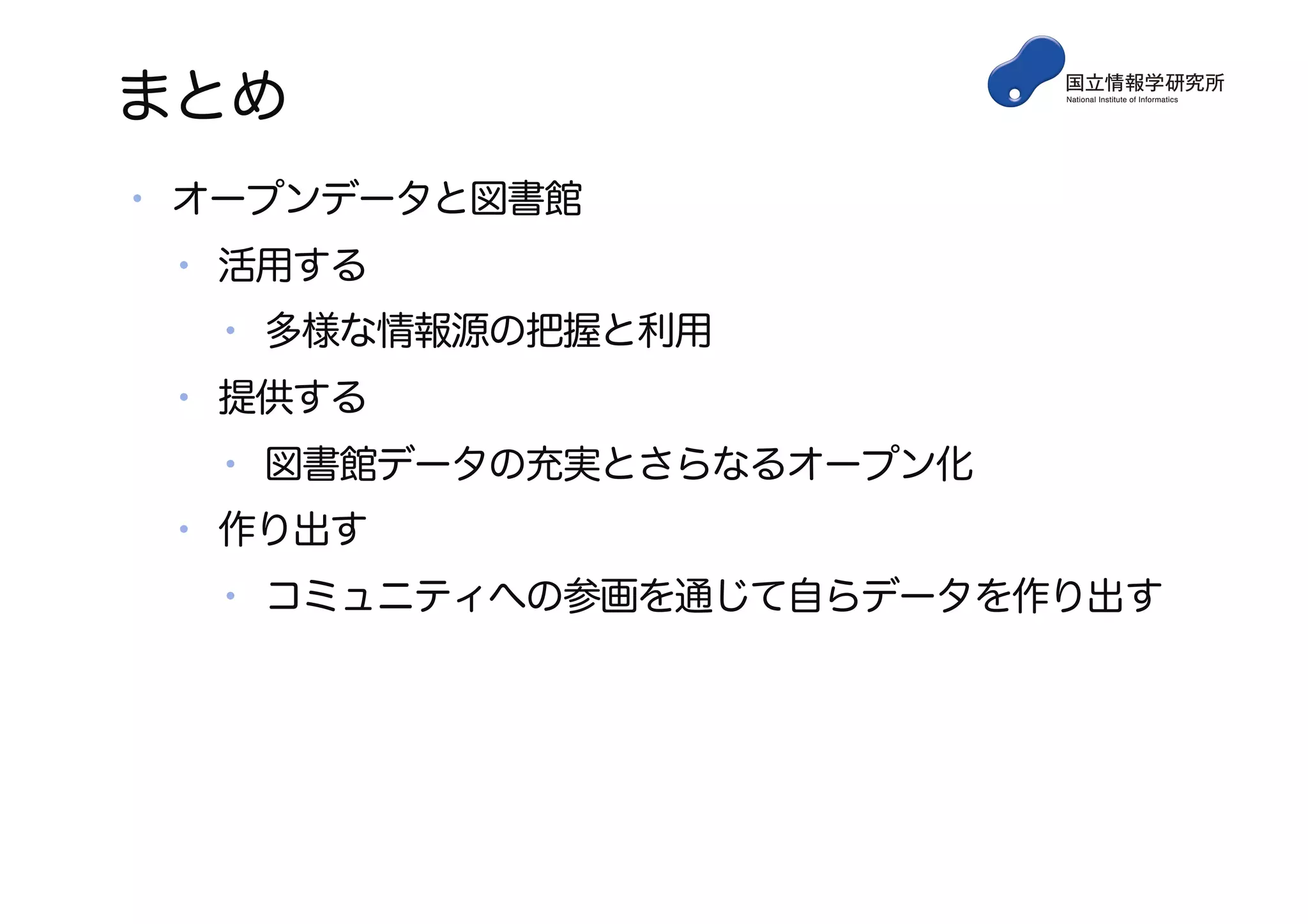 まとめ
• オープンデータと図書館
• 活用する
• 多様な情報源の把握と利用
• 提供する
• 図書館データの充実とさらなるオープン化
• 作り出す
• コミュニティへの参画を通じて自らデータを作り出す
 