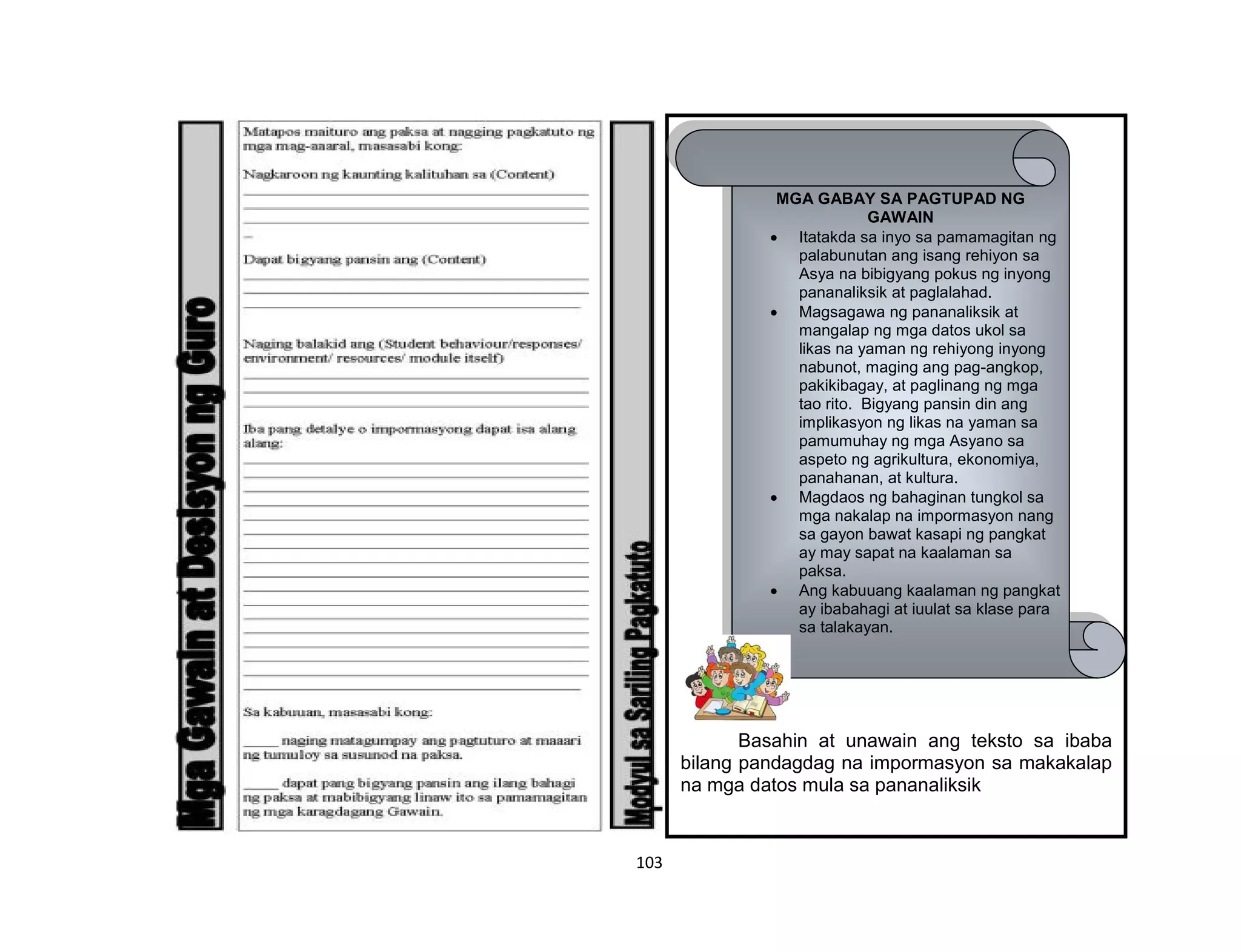 103
Basahin at unawain ang teksto sa ibaba
bilang pandagdag na impormasyon sa makakalap
na mga datos mula sa pananaliksik
MGA GABAY SA PAGTUPAD NG
GAWAIN
 Itatakda sa inyo sa pamamagitan ng
palabunutan ang isang rehiyon sa
Asya na bibigyang pokus ng inyong
pananaliksik at paglalahad.
 Magsagawa ng pananaliksik at
mangalap ng mga datos ukol sa
likas na yaman ng rehiyong inyong
nabunot, maging ang pag-angkop,
pakikibagay, at paglinang ng mga
tao rito. Bigyang pansin din ang
implikasyon ng likas na yaman sa
pamumuhay ng mga Asyano sa
aspeto ng agrikultura, ekonomiya,
panahanan, at kultura.
 Magdaos ng bahaginan tungkol sa
mga nakalap na impormasyon nang
sa gayon bawat kasapi ng pangkat
ay may sapat na kaalaman sa
paksa.
 Ang kabuuang kaalaman ng pangkat
ay ibabahagi at iuulat sa klase para
sa talakayan.
 
