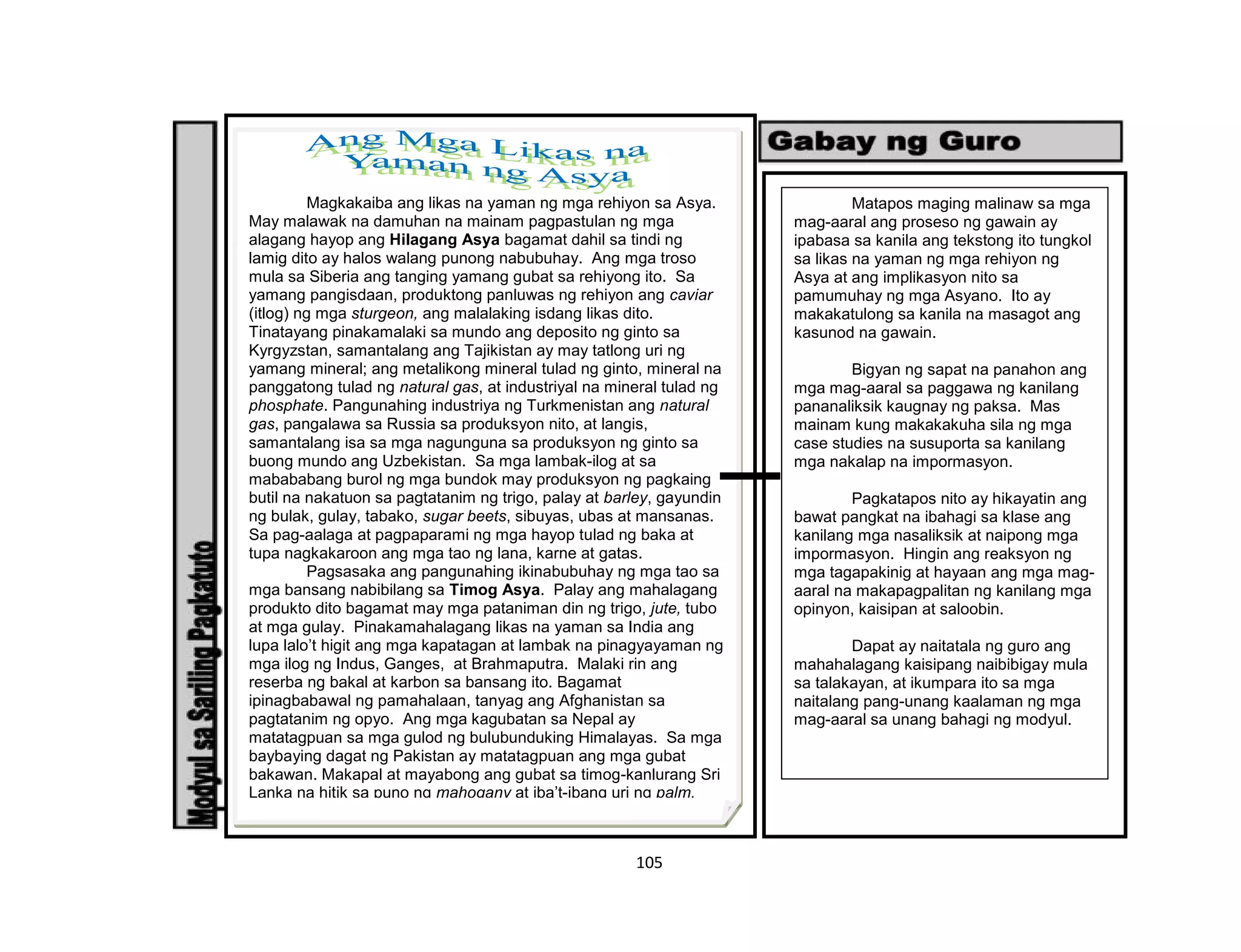 105
Magkakaiba ang likas na yaman ng mga rehiyon sa Asya.
May malawak na damuhan na mainam pagpastulan ng mga
alagang hayop ang Hilagang Asya bagamat dahil sa tindi ng
lamig dito ay halos walang punong nabubuhay. Ang mga troso
mula sa Siberia ang tanging yamang gubat sa rehiyong ito. Sa
yamang pangisdaan, produktong panluwas ng rehiyon ang caviar
(itlog) ng mga sturgeon, ang malalaking isdang likas dito.
Tinatayang pinakamalaki sa mundo ang deposito ng ginto sa
Kyrgyzstan, samantalang ang Tajikistan ay may tatlong uri ng
yamang mineral; ang metalikong mineral tulad ng ginto, mineral na
panggatong tulad ng natural gas, at industriyal na mineral tulad ng
phosphate. Pangunahing industriya ng Turkmenistan ang natural
gas, pangalawa sa Russia sa produksyon nito, at langis,
samantalang isa sa mga nagunguna sa produksyon ng ginto sa
buong mundo ang Uzbekistan. Sa mga lambak-ilog at sa
mabababang burol ng mga bundok may produksyon ng pagkaing
butil na nakatuon sa pagtatanim ng trigo, palay at barley, gayundin
ng bulak, gulay, tabako, sugar beets, sibuyas, ubas at mansanas.
Sa pag-aalaga at pagpaparami ng mga hayop tulad ng baka at
tupa nagkakaroon ang mga tao ng lana, karne at gatas.
Pagsasaka ang pangunahing ikinabubuhay ng mga tao sa
mga bansang nabibilang sa Timog Asya. Palay ang mahalagang
produkto dito bagamat may mga pataniman din ng trigo, jute, tubo
at mga gulay. Pinakamahalagang likas na yaman sa India ang
lupa lalo’t higit ang mga kapatagan at lambak na pinagyayaman ng
mga ilog ng Indus, Ganges, at Brahmaputra. Malaki rin ang
reserba ng bakal at karbon sa bansang ito. Bagamat
ipinagbabawal ng pamahalaan, tanyag ang Afghanistan sa
pagtatanim ng opyo. Ang mga kagubatan sa Nepal ay
matatagpuan sa mga gulod ng bulubunduking Himalayas. Sa mga
baybaying dagat ng Pakistan ay matatagpuan ang mga gubat
bakawan. Makapal at mayabong ang gubat sa timog-kanlurang Sri
Lanka na hitik sa puno ng mahogany at iba’t-ibang uri ng palm.
Matapos maging malinaw sa mga
mag-aaral ang proseso ng gawain ay
ipabasa sa kanila ang tekstong ito tungkol
sa likas na yaman ng mga rehiyon ng
Asya at ang implikasyon nito sa
pamumuhay ng mga Asyano. Ito ay
makakatulong sa kanila na masagot ang
kasunod na gawain.
Bigyan ng sapat na panahon ang
mga mag-aaral sa paggawa ng kanilang
pananaliksik kaugnay ng paksa. Mas
mainam kung makakakuha sila ng mga
case studies na susuporta sa kanilang
mga nakalap na impormasyon.
Pagkatapos nito ay hikayatin ang
bawat pangkat na ibahagi sa klase ang
kanilang mga nasaliksik at naipong mga
impormasyon. Hingin ang reaksyon ng
mga tagapakinig at hayaan ang mga mag-
aaral na makapagpalitan ng kanilang mga
opinyon, kaisipan at saloobin.
Dapat ay naitatala ng guro ang
mahahalagang kaisipang naibibigay mula
sa talakayan, at ikumpara ito sa mga
naitalang pang-unang kaalaman ng mga
mag-aaral sa unang bahagi ng modyul.
 