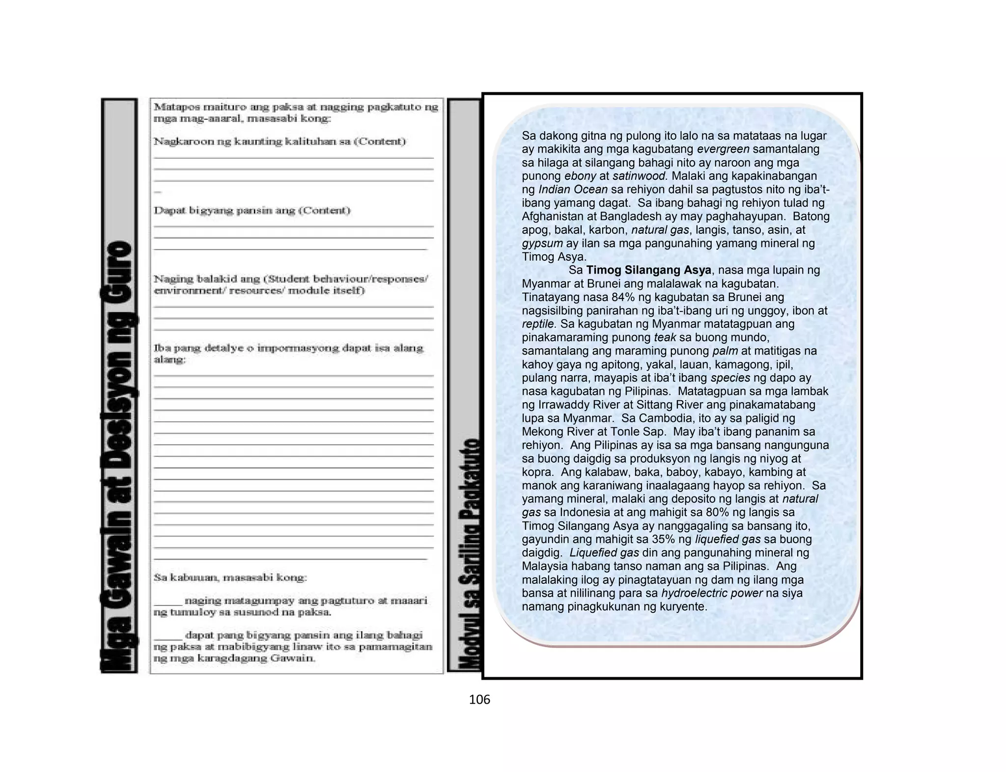 106
Sa dakong gitna ng pulong ito lalo na sa matataas na lugar
ay makikita ang mga kagubatang evergreen samantalang
sa hilaga at silangang bahagi nito ay naroon ang mga
punong ebony at satinwood. Malaki ang kapakinabangan
ng Indian Ocean sa rehiyon dahil sa pagtustos nito ng iba’t-
ibang yamang dagat. Sa ibang bahagi ng rehiyon tulad ng
Afghanistan at Bangladesh ay may paghahayupan. Batong
apog, bakal, karbon, natural gas, langis, tanso, asin, at
gypsum ay ilan sa mga pangunahing yamang mineral ng
Timog Asya.
Sa Timog Silangang Asya, nasa mga lupain ng
Myanmar at Brunei ang malalawak na kagubatan.
Tinatayang nasa 84% ng kagubatan sa Brunei ang
nagsisilbing panirahan ng iba’t-ibang uri ng unggoy, ibon at
reptile. Sa kagubatan ng Myanmar matatagpuan ang
pinakamaraming punong teak sa buong mundo,
samantalang ang maraming punong palm at matitigas na
kahoy gaya ng apitong, yakal, lauan, kamagong, ipil,
pulang narra, mayapis at iba’t ibang species ng dapo ay
nasa kagubatan ng Pilipinas. Matatagpuan sa mga lambak
ng Irrawaddy River at Sittang River ang pinakamatabang
lupa sa Myanmar. Sa Cambodia, ito ay sa paligid ng
Mekong River at Tonle Sap. May iba’t ibang pananim sa
rehiyon. Ang Pilipinas ay isa sa mga bansang nangunguna
sa buong daigdig sa produksyon ng langis ng niyog at
kopra. Ang kalabaw, baka, baboy, kabayo, kambing at
manok ang karaniwang inaalagaang hayop sa rehiyon. Sa
yamang mineral, malaki ang deposito ng langis at natural
gas sa Indonesia at ang mahigit sa 80% ng langis sa
Timog Silangang Asya ay nanggagaling sa bansang ito,
gayundin ang mahigit sa 35% ng liquefied gas sa buong
daigdig. Liquefied gas din ang pangunahing mineral ng
Malaysia habang tanso naman ang sa Pilipinas. Ang
malalaking ilog ay pinagtatayuan ng dam ng ilang mga
bansa at nililinang para sa hydroelectric power na siya
namang pinagkukunan ng kuryente.
 
