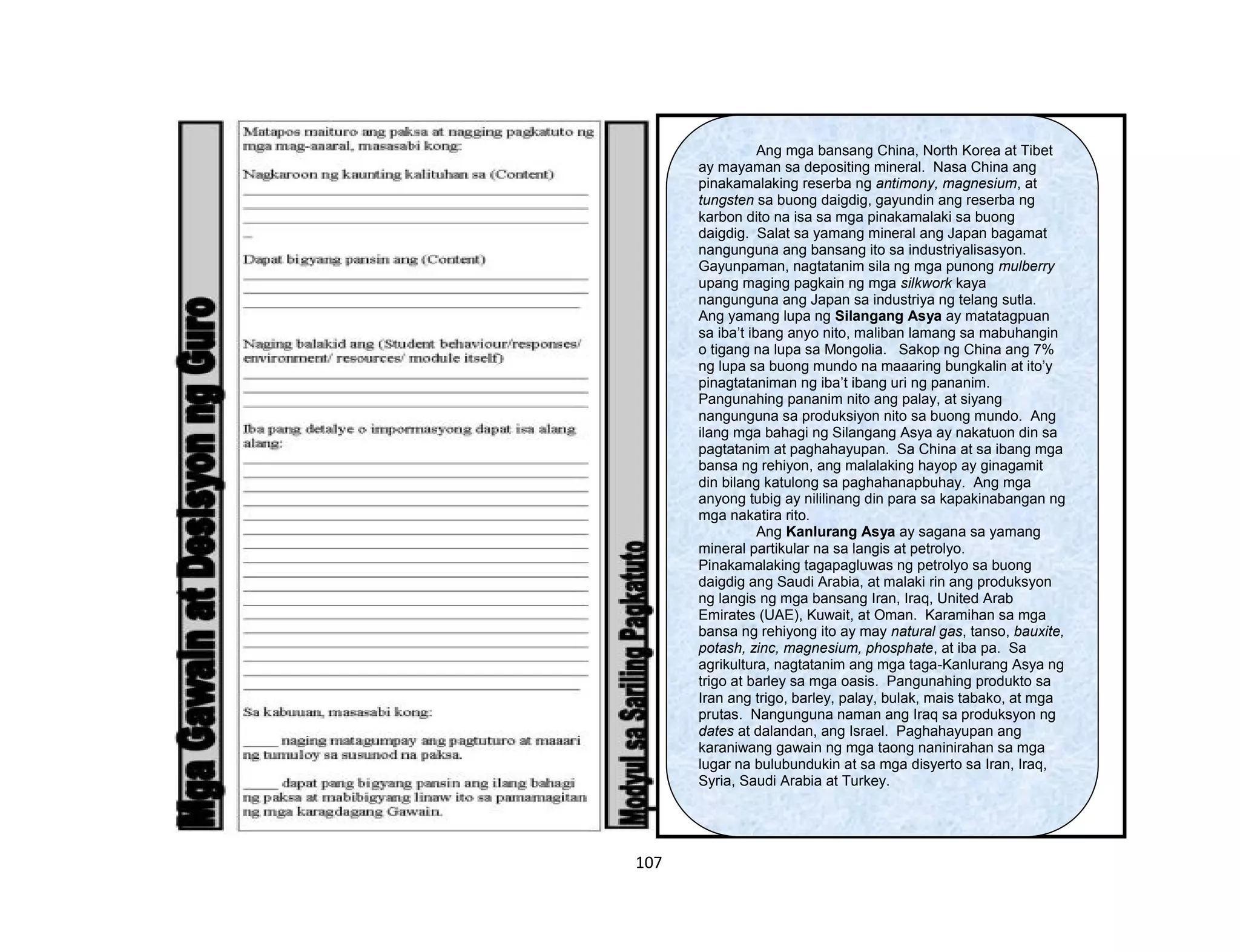 107
Ang mga bansang China, North Korea at Tibet
ay mayaman sa depositing mineral. Nasa China ang
pinakamalaking reserba ng antimony, magnesium, at
tungsten sa buong daigdig, gayundin ang reserba ng
karbon dito na isa sa mga pinakamalaki sa buong
daigdig. Salat sa yamang mineral ang Japan bagamat
nangunguna ang bansang ito sa industriyalisasyon.
Gayunpaman, nagtatanim sila ng mga punong mulberry
upang maging pagkain ng mga silkwork kaya
nangunguna ang Japan sa industriya ng telang sutla.
Ang yamang lupa ng Silangang Asya ay matatagpuan
sa iba’t ibang anyo nito, maliban lamang sa mabuhangin
o tigang na lupa sa Mongolia. Sakop ng China ang 7%
ng lupa sa buong mundo na maaaring bungkalin at ito’y
pinagtataniman ng iba’t ibang uri ng pananim.
Pangunahing pananim nito ang palay, at siyang
nangunguna sa produksiyon nito sa buong mundo. Ang
ilang mga bahagi ng Silangang Asya ay nakatuon din sa
pagtatanim at paghahayupan. Sa China at sa ibang mga
bansa ng rehiyon, ang malalaking hayop ay ginagamit
din bilang katulong sa paghahanapbuhay. Ang mga
anyong tubig ay nililinang din para sa kapakinabangan ng
mga nakatira rito.
Ang Kanlurang Asya ay sagana sa yamang
mineral partikular na sa langis at petrolyo.
Pinakamalaking tagapagluwas ng petrolyo sa buong
daigdig ang Saudi Arabia, at malaki rin ang produksyon
ng langis ng mga bansang Iran, Iraq, United Arab
Emirates (UAE), Kuwait, at Oman. Karamihan sa mga
bansa ng rehiyong ito ay may natural gas, tanso, bauxite,
potash, zinc, magnesium, phosphate, at iba pa. Sa
agrikultura, nagtatanim ang mga taga-Kanlurang Asya ng
trigo at barley sa mga oasis. Pangunahing produkto sa
Iran ang trigo, barley, palay, bulak, mais tabako, at mga
prutas. Nangunguna naman ang Iraq sa produksyon ng
dates at dalandan, ang Israel. Paghahayupan ang
karaniwang gawain ng mga taong naninirahan sa mga
lugar na bulubundukin at sa mga disyerto sa Iran, Iraq,
Syria, Saudi Arabia at Turkey.
 