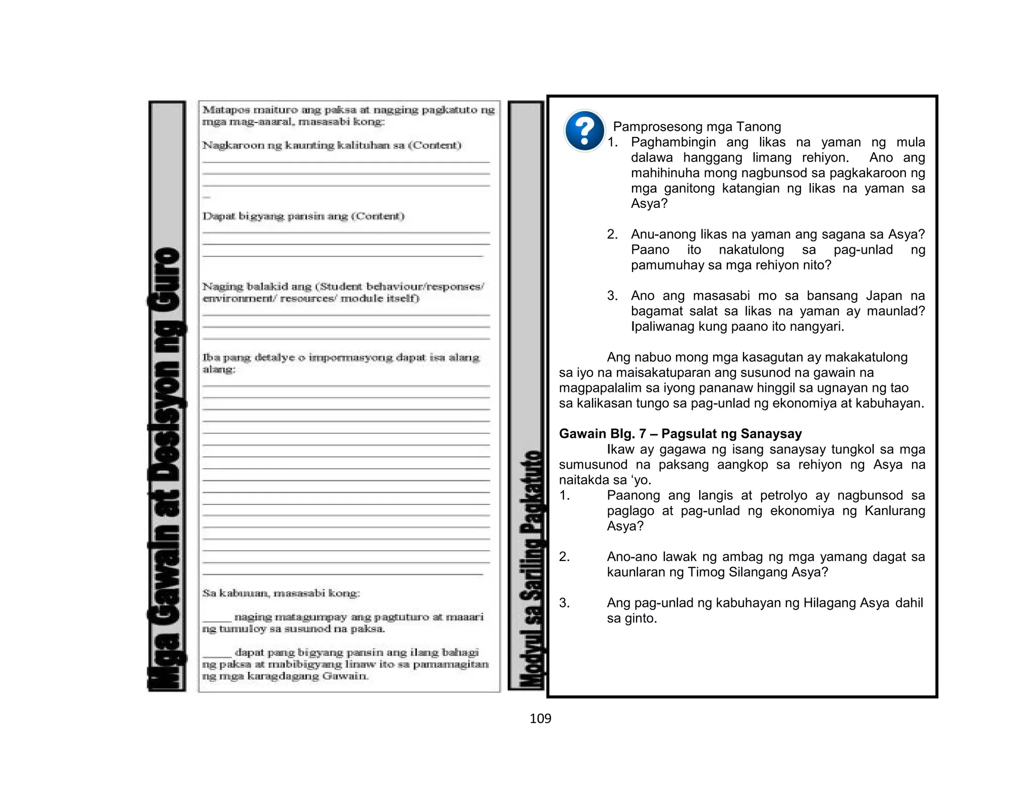109
Pamprosesong mga Tanong
1. Paghambingin ang likas na yaman ng mula
dalawa hanggang limang rehiyon. Ano ang
mahihinuha mong nagbunsod sa pagkakaroon ng
mga ganitong katangian ng likas na yaman sa
Asya?
2. Anu-anong likas na yaman ang sagana sa Asya?
Paano ito nakatulong sa pag-unlad ng
pamumuhay sa mga rehiyon nito?
3. Ano ang masasabi mo sa bansang Japan na
bagamat salat sa likas na yaman ay maunlad?
Ipaliwanag kung paano ito nangyari.
Ang nabuo mong mga kasagutan ay makakatulong
sa iyo na maisakatuparan ang susunod na gawain na
magpapalalim sa iyong pananaw hinggil sa ugnayan ng tao
sa kalikasan tungo sa pag-unlad ng ekonomiya at kabuhayan.
Gawain Blg. 7 – Pagsulat ng Sanaysay
Ikaw ay gagawa ng isang sanaysay tungkol sa mga
sumusunod na paksang aangkop sa rehiyon ng Asya na
naitakda sa ‘yo.
1. Paanong ang langis at petrolyo ay nagbunsod sa
paglago at pag-unlad ng ekonomiya ng Kanlurang
Asya?
2. Ano-ano lawak ng ambag ng mga yamang dagat sa
kaunlaran ng Timog Silangang Asya?
3. Ang pag-unlad ng kabuhayan ng Hilagang Asya dahil
sa ginto.
 