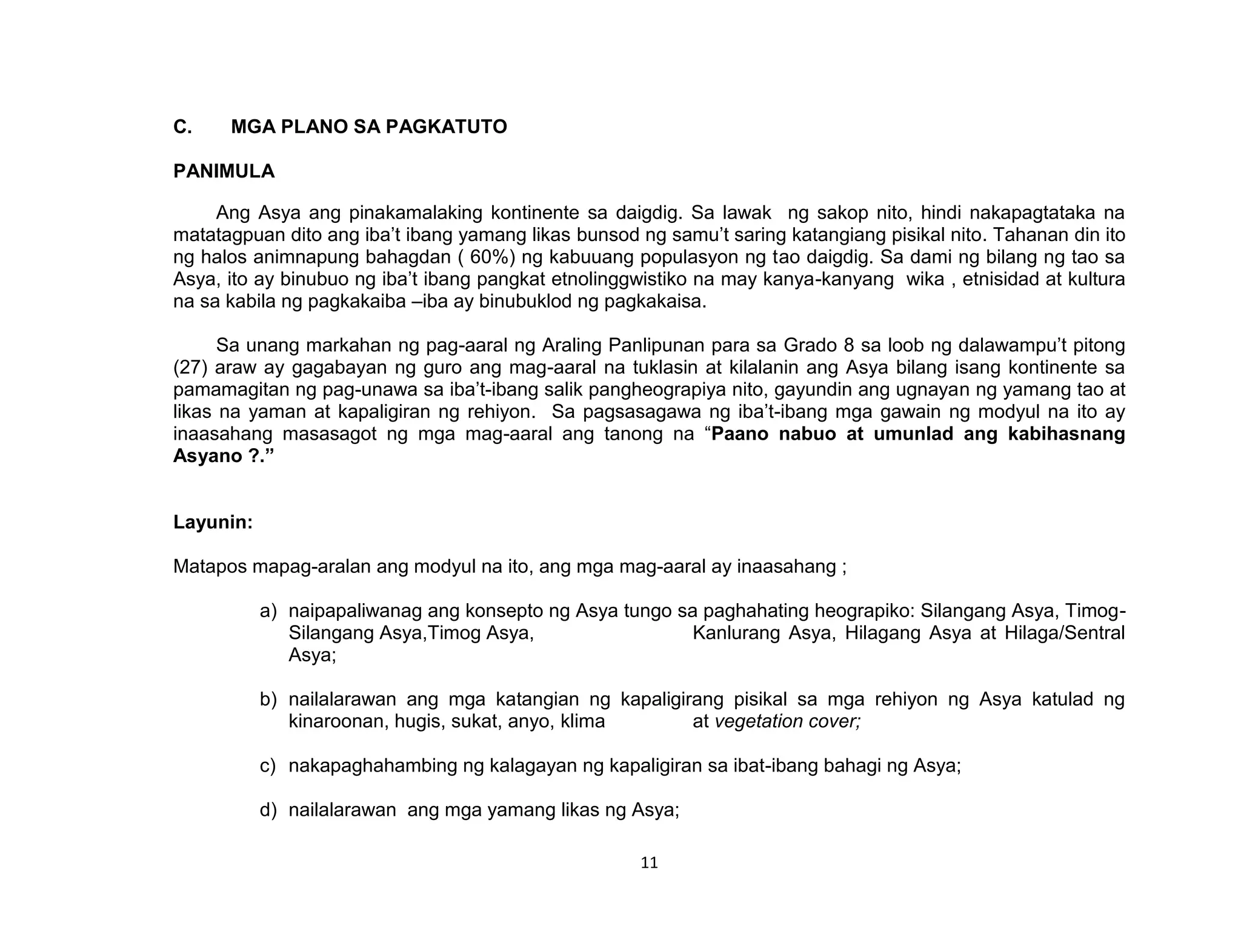 11
C. MGA PLANO SA PAGKATUTO
PANIMULA
Ang Asya ang pinakamalaking kontinente sa daigdig. Sa lawak ng sakop nito, hindi nakapagtataka na
matatagpuan dito ang iba’t ibang yamang likas bunsod ng samu’t saring katangiang pisikal nito. Tahanan din ito
ng halos animnapung bahagdan ( 60%) ng kabuuang populasyon ng tao daigdig. Sa dami ng bilang ng tao sa
Asya, ito ay binubuo ng iba’t ibang pangkat etnolinggwistiko na may kanya-kanyang wika , etnisidad at kultura
na sa kabila ng pagkakaiba –iba ay binubuklod ng pagkakaisa.
Sa unang markahan ng pag-aaral ng Araling Panlipunan para sa Grado 8 sa loob ng dalawampu’t pitong
(27) araw ay gagabayan ng guro ang mag-aaral na tuklasin at kilalanin ang Asya bilang isang kontinente sa
pamamagitan ng pag-unawa sa iba’t-ibang salik pangheograpiya nito, gayundin ang ugnayan ng yamang tao at
likas na yaman at kapaligiran ng rehiyon. Sa pagsasagawa ng iba’t-ibang mga gawain ng modyul na ito ay
inaasahang masasagot ng mga mag-aaral ang tanong na “Paano nabuo at umunlad ang kabihasnang
Asyano ?.”
Layunin:
Matapos mapag-aralan ang modyul na ito, ang mga mag-aaral ay inaasahang ;
a) naipapaliwanag ang konsepto ng Asya tungo sa paghahating heograpiko: Silangang Asya, Timog-
Silangang Asya,Timog Asya, Kanlurang Asya, Hilagang Asya at Hilaga/Sentral
Asya;
b) nailalarawan ang mga katangian ng kapaligirang pisikal sa mga rehiyon ng Asya katulad ng
kinaroonan, hugis, sukat, anyo, klima at vegetation cover;
c) nakapaghahambing ng kalagayan ng kapaligiran sa ibat-ibang bahagi ng Asya;
d) nailalarawan ang mga yamang likas ng Asya;
 