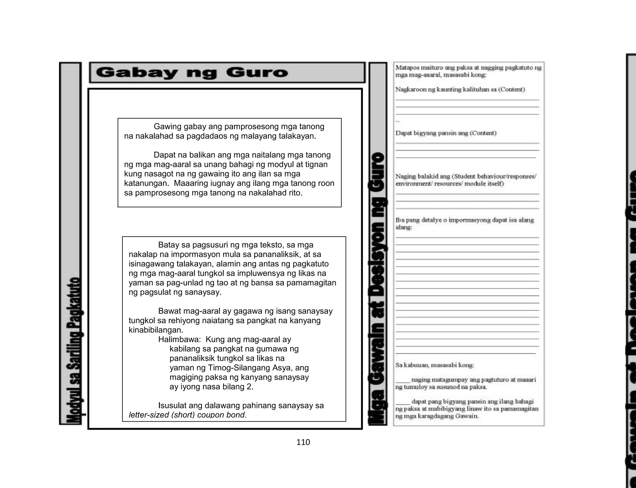 110
Gawing gabay ang pamprosesong mga tanong
na nakalahad sa pagdadaos ng malayang talakayan.
Dapat na balikan ang mga naitalang mga tanong
ng mga mag-aaral sa unang bahagi ng modyul at tignan
kung nasagot na ng gawaing ito ang ilan sa mga
katanungan. Maaaring iugnay ang ilang mga tanong roon
sa pamprosesong mga tanong na nakalahad rito.
Batay sa pagsusuri ng mga teksto, sa mga
nakalap na impormasyon mula sa pananaliksik, at sa
isinagawang talakayan, alamin ang antas ng pagkatuto
ng mga mag-aaral tungkol sa impluwensya ng likas na
yaman sa pag-unlad ng tao at ng bansa sa pamamagitan
ng pagsulat ng sanaysay.
Bawat mag-aaral ay gagawa ng isang sanaysay
tungkol sa rehiyong naiatang sa pangkat na kanyang
kinabibilangan.
Halimbawa: Kung ang mag-aaral ay
kabilang sa pangkat na gumawa ng
pananaliksik tungkol sa likas na
yaman ng Timog-Silangang Asya, ang
magiging paksa ng kanyang sanaysay
ay iyong nasa bilang 2.
Isusulat ang dalawang pahinang sanaysay sa
letter-sized (short) coupon bond.
 