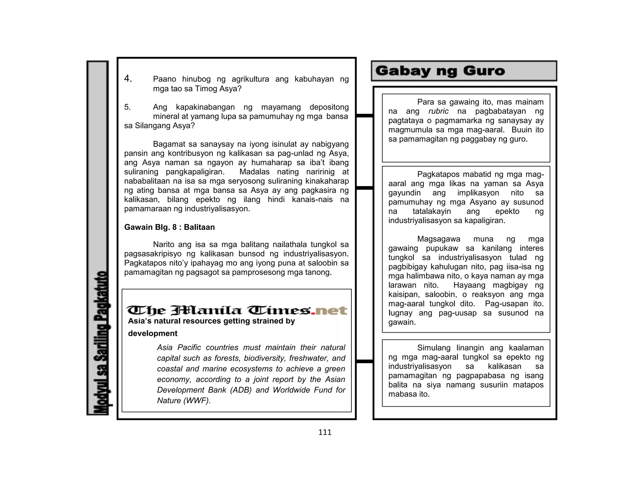 111
4. Paano hinubog ng agrikultura ang kabuhayan ng
mga tao sa Timog Asya?
5. Ang kapakinabangan ng mayamang depositong
mineral at yamang lupa sa pamumuhay ng mga bansa
sa Silangang Asya?
Bagamat sa sanaysay na iyong isinulat ay nabigyang
pansin ang kontribusyon ng kalikasan sa pag-unlad ng Asya,
ang Asya naman sa ngayon ay humaharap sa iba’t ibang
suliraning pangkapaligiran. Madalas nating naririnig at
nababalitaan na isa sa mga seryosong suliraning kinakaharap
ng ating bansa at mga bansa sa Asya ay ang pagkasira ng
kalikasan, bilang epekto ng ilang hindi kanais-nais na
pamamaraan ng industriyalisasyon.
Gawain Blg. 8 : Balitaan
Narito ang isa sa mga balitang nailathala tungkol sa
pagsasakripisyo ng kalikasan bunsod ng industriyalisasyon.
Pagkatapos nito’y ipahayag mo ang iyong puna at saloobin sa
pamamagitan ng pagsagot sa pamprosesong mga tanong.
Asia’s natural resources getting strained by
development
Asia Pacific countries must maintain their natural
capital such as forests, biodiversity, freshwater, and
coastal and marine ecosystems to achieve a green
economy, according to a joint report by the Asian
Development Bank (ADB) and Worldwide Fund for
Nature (WWF).
Para sa gawaing ito, mas mainam
na ang rubric na pagbabatayan ng
pagtataya o pagmamarka ng sanaysay ay
magmumula sa mga mag-aaral. Buuin ito
sa pamamagitan ng paggabay ng guro.
Pagkatapos mabatid ng mga mag-
aaral ang mga likas na yaman sa Asya
gayundin ang implikasyon nito sa
pamumuhay ng mga Asyano ay susunod
na tatalakayin ang epekto ng
industriyalisasyon sa kapaligiran.
Magsagawa muna ng mga
gawaing pupukaw sa kanilang interes
tungkol sa industriyalisasyon tulad ng
pagbibigay kahulugan nito, pag iisa-isa ng
mga halimbawa nito, o kaya naman ay mga
larawan nito. Hayaang magbigay ng
kaisipan, saloobin, o reaksyon ang mga
mag-aaral tungkol dito. Pag-usapan ito.
Iugnay ang pag-uusap sa susunod na
gawain.
Simulang linangin ang kaalaman
ng mga mag-aaral tungkol sa epekto ng
industriyalisasyon sa kalikasan sa
pamamagitan ng pagpapabasa ng isang
balita na siya namang susuriin matapos
mabasa ito.
 
