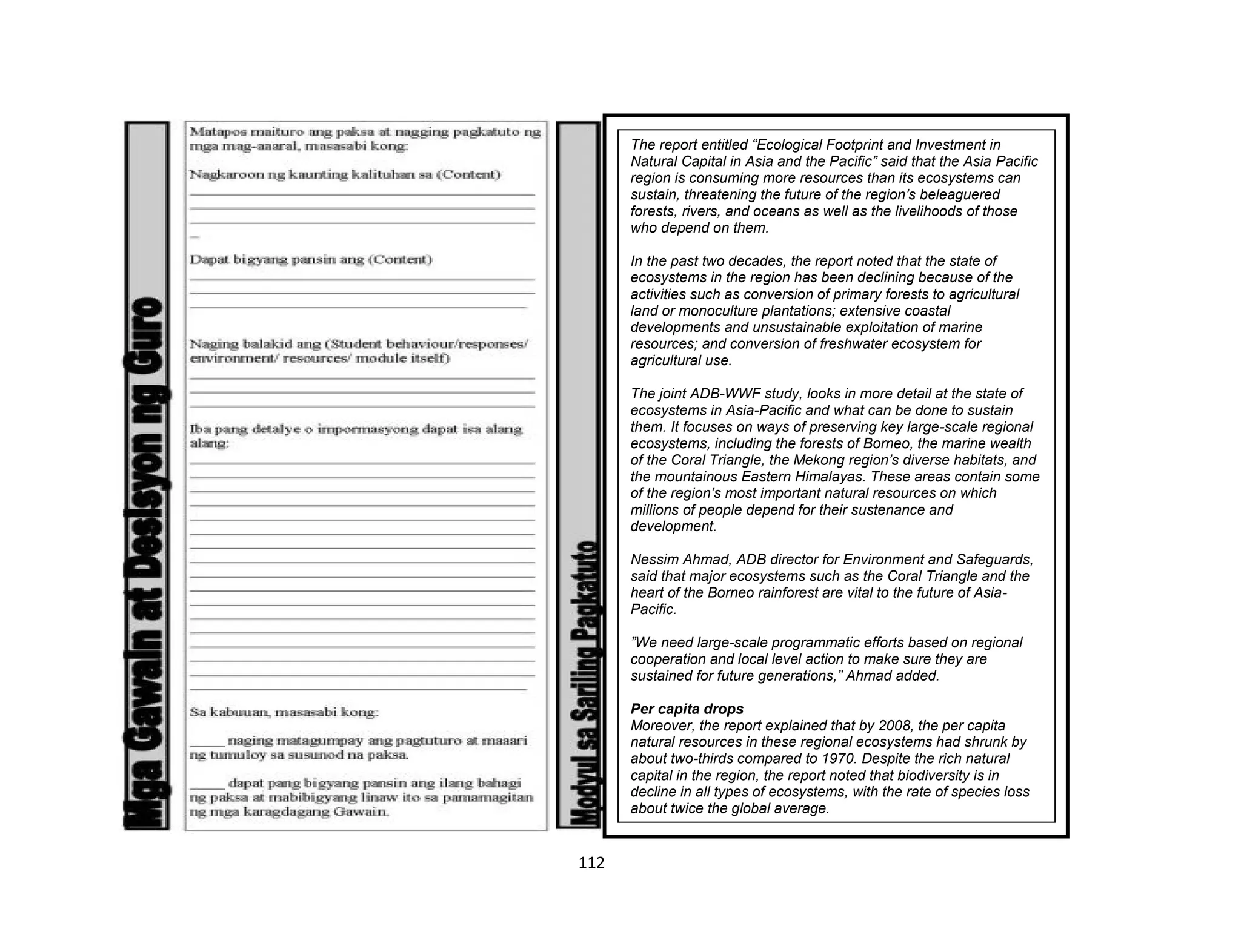 112
The report entitled “Ecological Footprint and Investment in
Natural Capital in Asia and the Pacific” said that the Asia Pacific
region is consuming more resources than its ecosystems can
sustain, threatening the future of the region’s beleaguered
forests, rivers, and oceans as well as the livelihoods of those
who depend on them.
In the past two decades, the report noted that the state of
ecosystems in the region has been declining because of the
activities such as conversion of primary forests to agricultural
land or monoculture plantations; extensive coastal
developments and unsustainable exploitation of marine
resources; and conversion of freshwater ecosystem for
agricultural use.
The joint ADB-WWF study, looks in more detail at the state of
ecosystems in Asia-Pacific and what can be done to sustain
them. It focuses on ways of preserving key large-scale regional
ecosystems, including the forests of Borneo, the marine wealth
of the Coral Triangle, the Mekong region’s diverse habitats, and
the mountainous Eastern Himalayas. These areas contain some
of the region’s most important natural resources on which
millions of people depend for their sustenance and
development.
Nessim Ahmad, ADB director for Environment and Safeguards,
said that major ecosystems such as the Coral Triangle and the
heart of the Borneo rainforest are vital to the future of Asia-
Pacific.
”We need large-scale programmatic efforts based on regional
cooperation and local level action to make sure they are
sustained for future generations,” Ahmad added.
Per capita drops
Moreover, the report explained that by 2008, the per capita
natural resources in these regional ecosystems had shrunk by
about two-thirds compared to 1970. Despite the rich natural
capital in the region, the report noted that biodiversity is in
decline in all types of ecosystems, with the rate of species loss
about twice the global average.
 