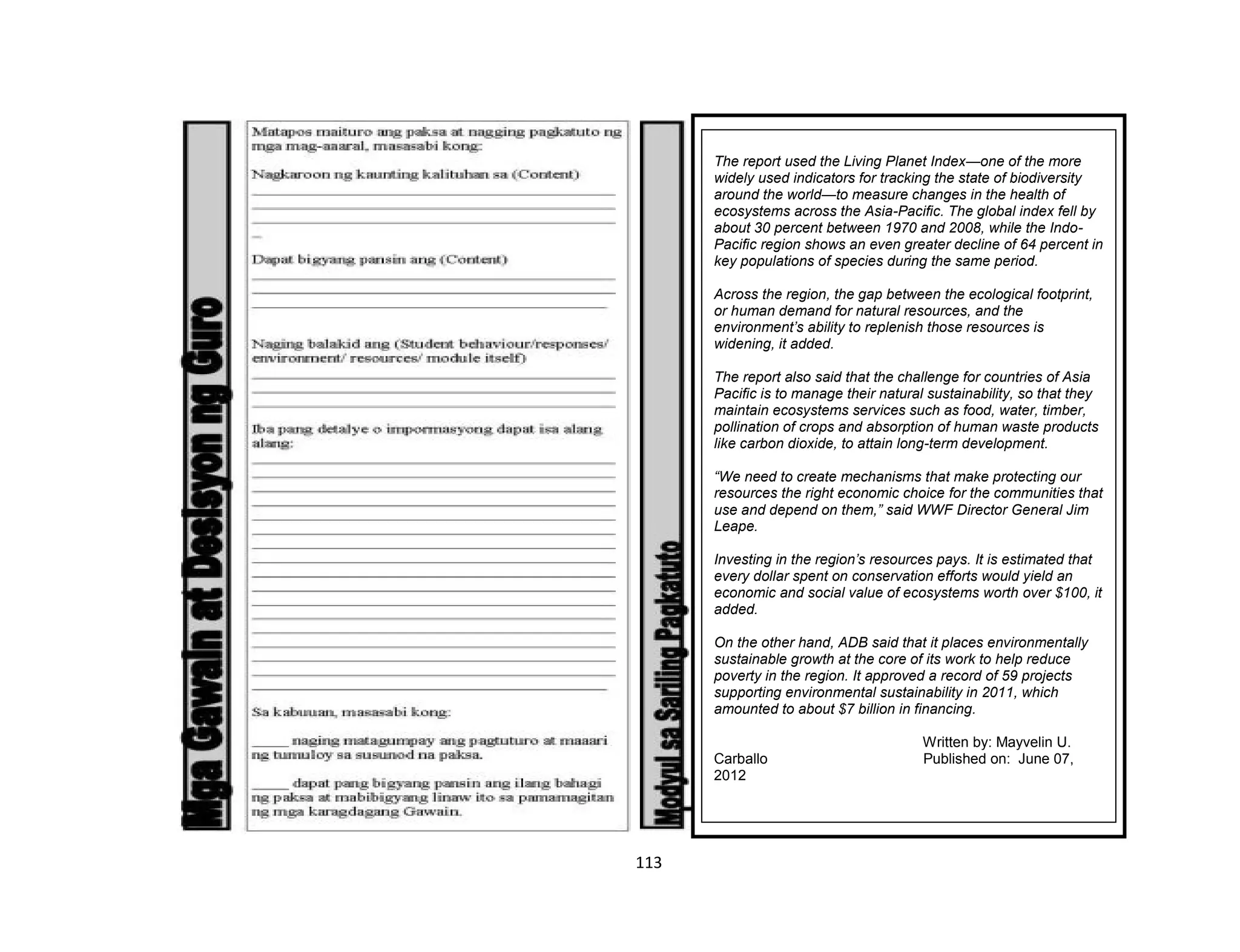 113
Glosaryo:
The report used the Living Planet Index—one of the more
widely used indicators for tracking the state of biodiversity
around the world—to measure changes in the health of
ecosystems across the Asia-Pacific. The global index fell by
about 30 percent between 1970 and 2008, while the Indo-
Pacific region shows an even greater decline of 64 percent in
key populations of species during the same period.
Across the region, the gap between the ecological footprint,
or human demand for natural resources, and the
environment’s ability to replenish those resources is
widening, it added.
The report also said that the challenge for countries of Asia
Pacific is to manage their natural sustainability, so that they
maintain ecosystems services such as food, water, timber,
pollination of crops and absorption of human waste products
like carbon dioxide, to attain long-term development.
“We need to create mechanisms that make protecting our
resources the right economic choice for the communities that
use and depend on them,” said WWF Director General Jim
Leape.
Investing in the region’s resources pays. It is estimated that
every dollar spent on conservation efforts would yield an
economic and social value of ecosystems worth over $100, it
added.
On the other hand, ADB said that it places environmentally
sustainable growth at the core of its work to help reduce
poverty in the region. It approved a record of 59 projects
supporting environmental sustainability in 2011, which
amounted to about $7 billion in financing.
Written by: Mayvelin U.
Carballo Published on: June 07,
2012
 