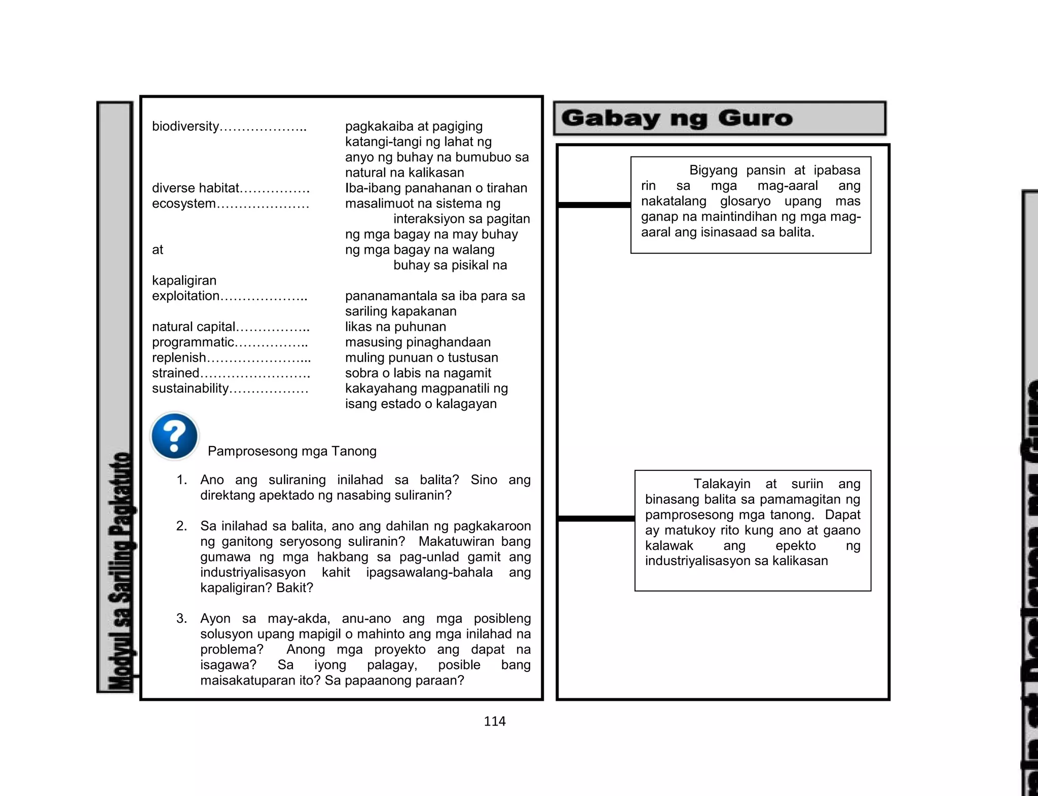 114
biodiversity……………….. pagkakaiba at pagiging
katangi-tangi ng lahat ng
anyo ng buhay na bumubuo sa
natural na kalikasan
diverse habitat……………. Iba-ibang panahanan o tirahan
ecosystem………………… masalimuot na sistema ng
interaksiyon sa pagitan
ng mga bagay na may buhay
at ng mga bagay na walang
buhay sa pisikal na
kapaligiran
exploitation……………….. pananamantala sa iba para sa
sariling kapakanan
natural capital…………….. likas na puhunan
programmatic…………….. masusing pinaghandaan
replenish…………………... muling punuan o tustusan
strained……………………. sobra o labis na nagamit
sustainability……………… kakayahang magpanatili ng
isang estado o kalagayan
Pamprosesong mga Tanong
1. Ano ang suliraning inilahad sa balita? Sino ang
direktang apektado ng nasabing suliranin?
2. Sa inilahad sa balita, ano ang dahilan ng pagkakaroon
ng ganitong seryosong suliranin? Makatuwiran bang
gumawa ng mga hakbang sa pag-unlad gamit ang
industriyalisasyon kahit ipagsawalang-bahala ang
kapaligiran? Bakit?
3. Ayon sa may-akda, anu-ano ang mga posibleng
solusyon upang mapigil o mahinto ang mga inilahad na
problema? Anong mga proyekto ang dapat na
isagawa? Sa iyong palagay, posible bang
maisakatuparan ito? Sa papaanong paraan?
Bigyang pansin at ipabasa
rin sa mga mag-aaral ang
nakatalang glosaryo upang mas
ganap na maintindihan ng mga mag-
aaral ang isinasaad sa balita.
Talakayin at suriin ang
binasang balita sa pamamagitan ng
pamprosesong mga tanong. Dapat
ay matukoy rito kung ano at gaano
kalawak ang epekto ng
industriyalisasyon sa kalikasan
 