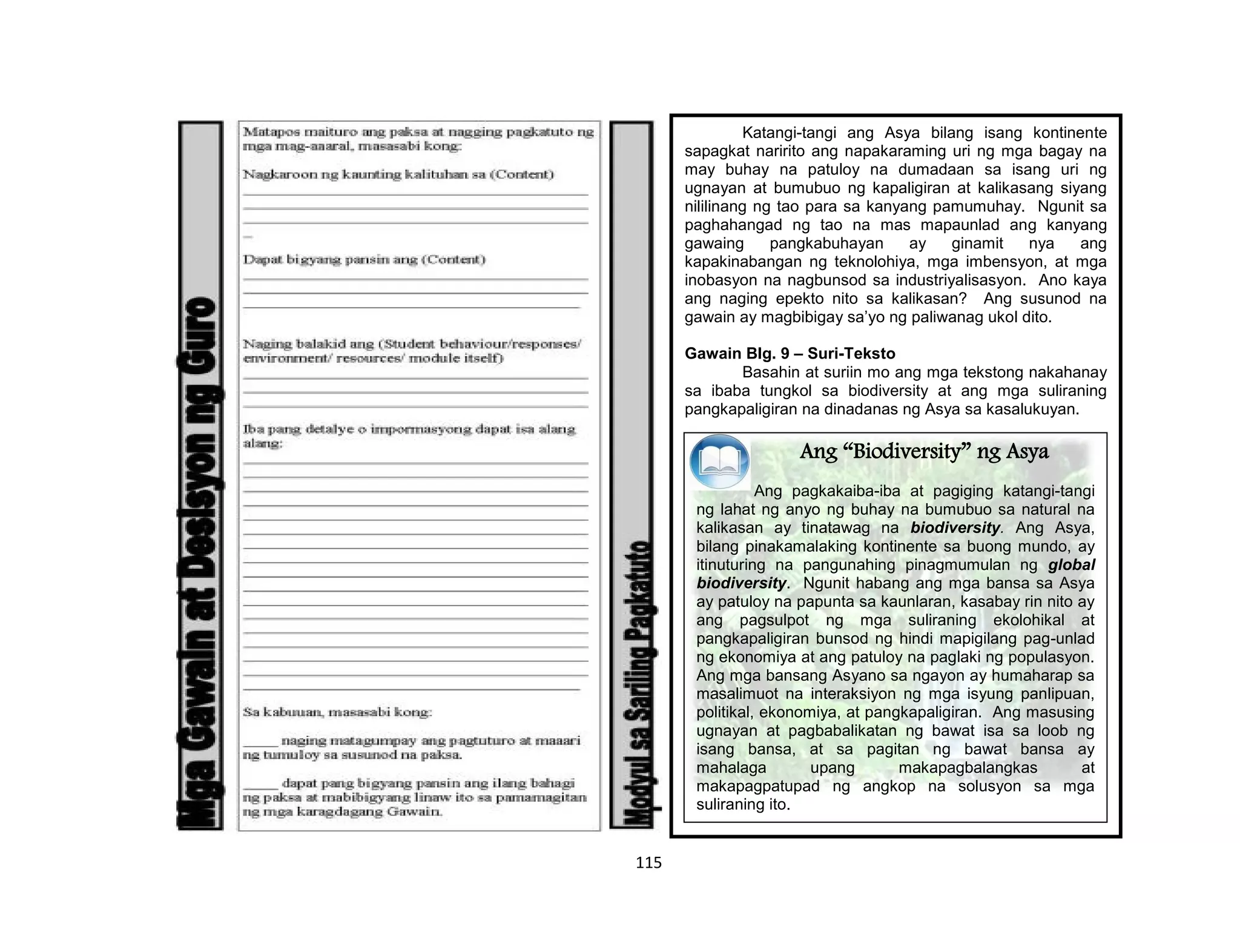 115
Katangi-tangi ang Asya bilang isang kontinente
sapagkat naririto ang napakaraming uri ng mga bagay na
may buhay na patuloy na dumadaan sa isang uri ng
ugnayan at bumubuo ng kapaligiran at kalikasang siyang
nililinang ng tao para sa kanyang pamumuhay. Ngunit sa
paghahangad ng tao na mas mapaunlad ang kanyang
gawaing pangkabuhayan ay ginamit nya ang
kapakinabangan ng teknolohiya, mga imbensyon, at mga
inobasyon na nagbunsod sa industriyalisasyon. Ano kaya
ang naging epekto nito sa kalikasan? Ang susunod na
gawain ay magbibigay sa’yo ng paliwanag ukol dito.
Gawain Blg. 9 – Suri-Teksto
Basahin at suriin mo ang mga tekstong nakahanay
sa ibaba tungkol sa biodiversity at ang mga suliraning
pangkapaligiran na dinadanas ng Asya sa kasalukuyan.
Ang “Biodiversity” ng Asya
Ang pagkakaiba-iba at pagiging katangi-tangi
ng lahat ng anyo ng buhay na bumubuo sa natural na
kalikasan ay tinatawag na biodiversity. Ang Asya,
bilang pinakamalaking kontinente sa buong mundo, ay
itinuturing na pangunahing pinagmumulan ng global
biodiversity. Ngunit habang ang mga bansa sa Asya
ay patuloy na papunta sa kaunlaran, kasabay rin nito ay
ang pagsulpot ng mga suliraning ekolohikal at
pangkapaligiran bunsod ng hindi mapigilang pag-unlad
ng ekonomiya at ang patuloy na paglaki ng populasyon.
Ang mga bansang Asyano sa ngayon ay humaharap sa
masalimuot na interaksiyon ng mga isyung panlipuan,
politikal, ekonomiya, at pangkapaligiran. Ang masusing
ugnayan at pagbabalikatan ng bawat isa sa loob ng
isang bansa, at sa pagitan ng bawat bansa ay
mahalaga upang makapagbalangkas at
makapagpatupad ng angkop na solusyon sa mga
suliraning ito.
 