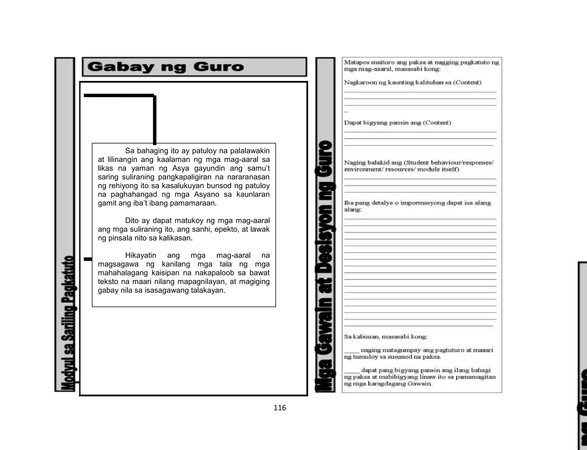 116
Sa bahaging ito ay patuloy na palalawakin
at lilinangin ang kaalaman ng mga mag-aaral sa
likas na yaman ng Asya gayundin ang samu’t
saring suliraning pangkapaligiran na nararanasan
ng rehiyong ito sa kasalukuyan bunsod ng patuloy
na paghahangad ng mga Asyano sa kaunlaran
gamit ang iba’t ibang pamamaraan.
Dito ay dapat matukoy ng mga mag-aaral
ang mga suliraning ito, ang sanhi, epekto, at lawak
ng pinsala nito sa kalikasan.
Hikayatin ang mga mag-aaral na
magsagawa ng kanilang mga tala ng mga
mahahalagang kaisipan na nakapaloob sa bawat
teksto na maari nilang mapagnilayan, at magiging
gabay nila sa isasagawang talakayan.
 