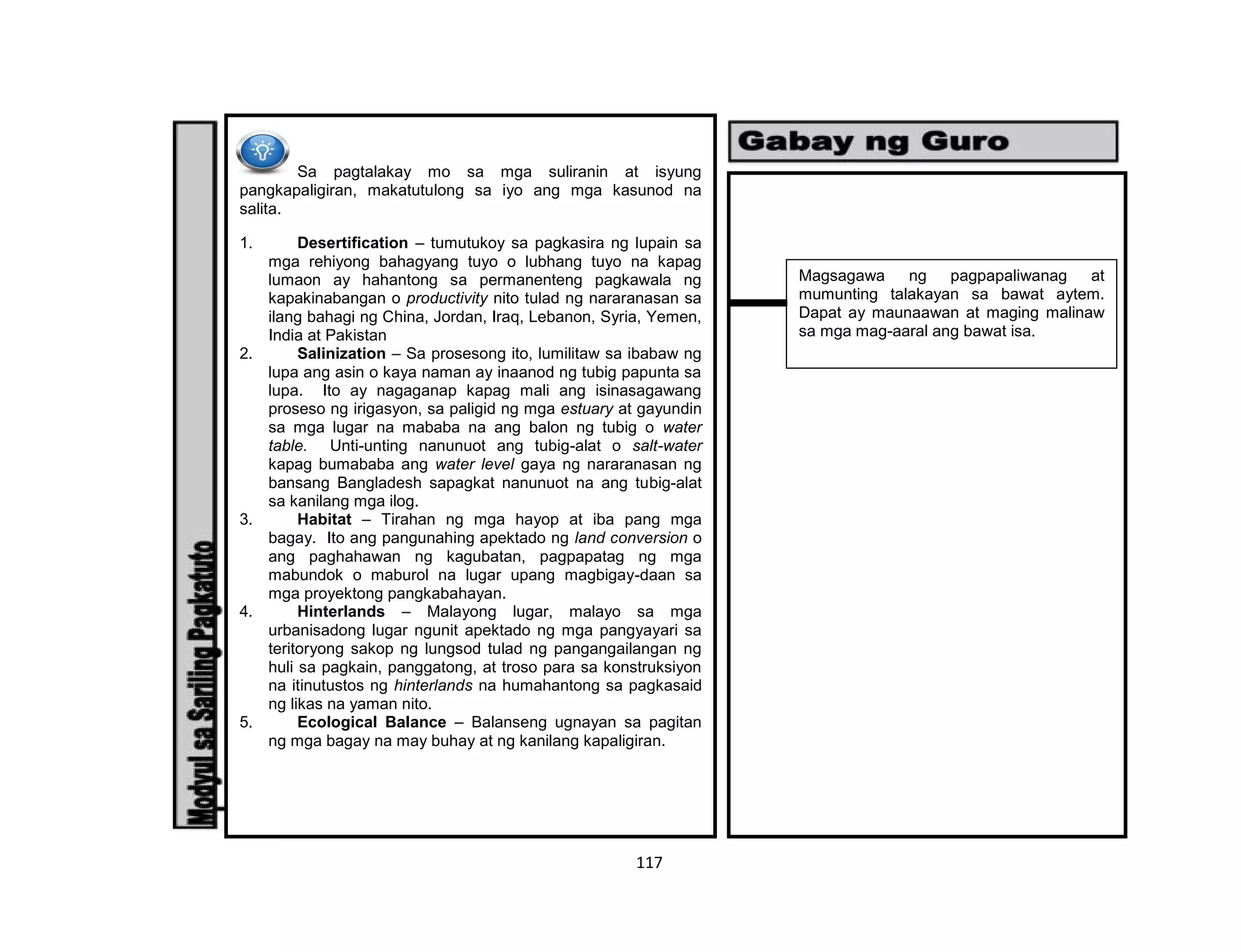 117
Sa pagtalakay mo sa mga suliranin at isyung
pangkapaligiran, makatutulong sa iyo ang mga kasunod na
salita.
1. Desertification – tumutukoy sa pagkasira ng lupain sa
mga rehiyong bahagyang tuyo o lubhang tuyo na kapag
lumaon ay hahantong sa permanenteng pagkawala ng
kapakinabangan o productivity nito tulad ng nararanasan sa
ilang bahagi ng China, Jordan, Iraq, Lebanon, Syria, Yemen,
India at Pakistan
2. Salinization – Sa prosesong ito, lumilitaw sa ibabaw ng
lupa ang asin o kaya naman ay inaanod ng tubig papunta sa
lupa. Ito ay nagaganap kapag mali ang isinasagawang
proseso ng irigasyon, sa paligid ng mga estuary at gayundin
sa mga lugar na mababa na ang balon ng tubig o water
table. Unti-unting nanunuot ang tubig-alat o salt-water
kapag bumababa ang water level gaya ng nararanasan ng
bansang Bangladesh sapagkat nanunuot na ang tubig-alat
sa kanilang mga ilog.
3. Habitat – Tirahan ng mga hayop at iba pang mga
bagay. Ito ang pangunahing apektado ng land conversion o
ang paghahawan ng kagubatan, pagpapatag ng mga
mabundok o maburol na lugar upang magbigay-daan sa
mga proyektong pangkabahayan.
4. Hinterlands – Malayong lugar, malayo sa mga
urbanisadong lugar ngunit apektado ng mga pangyayari sa
teritoryong sakop ng lungsod tulad ng pangangailangan ng
huli sa pagkain, panggatong, at troso para sa konstruksiyon
na itinutustos ng hinterlands na humahantong sa pagkasaid
ng likas na yaman nito.
5. Ecological Balance – Balanseng ugnayan sa pagitan
ng mga bagay na may buhay at ng kanilang kapaligiran.
Magsagawa ng pagpapaliwanag at
mumunting talakayan sa bawat aytem.
Dapat ay maunaawan at maging malinaw
sa mga mag-aaral ang bawat isa.
 