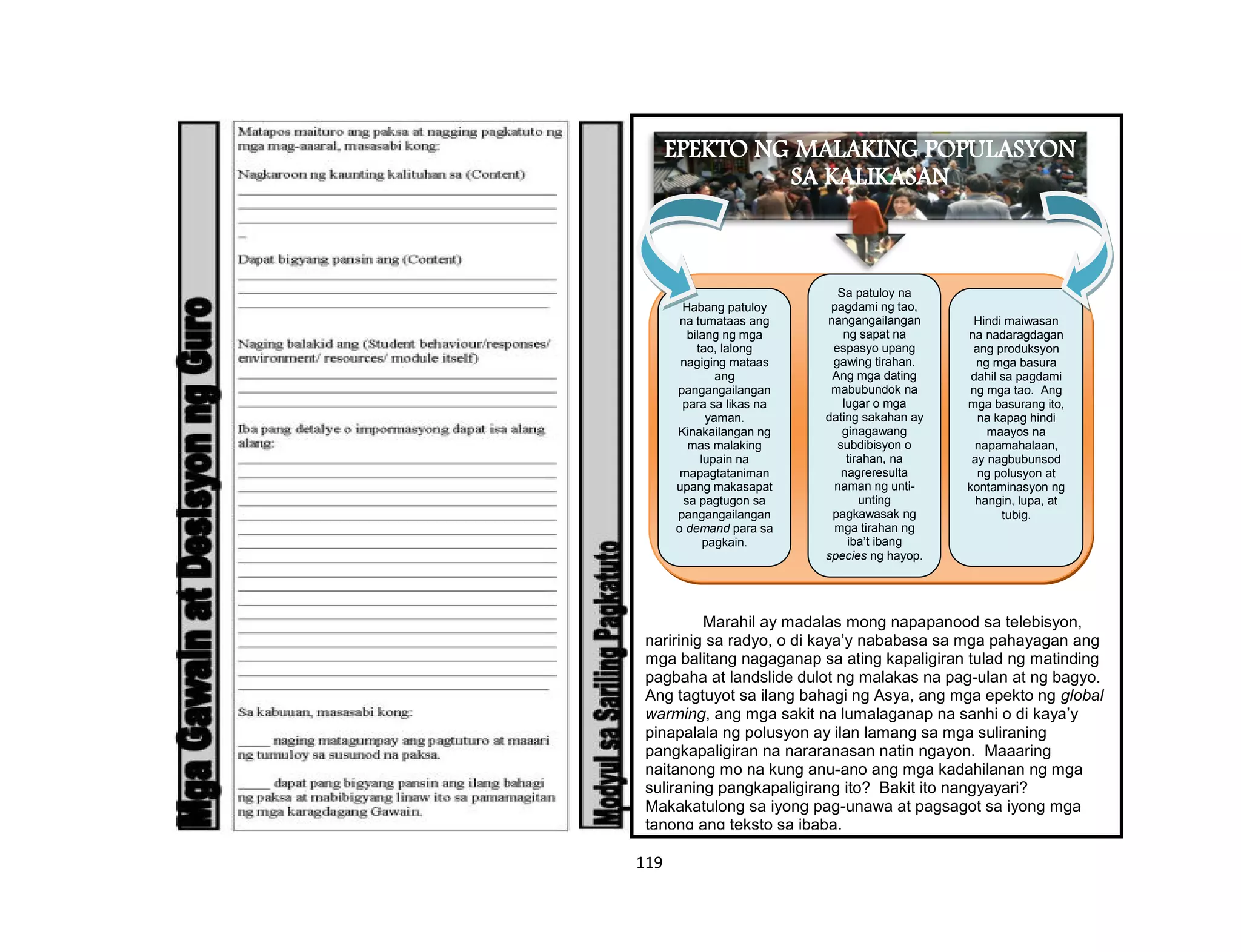 119
Marahil ay madalas mong napapanood sa telebisyon,
naririnig sa radyo, o di kaya’y nababasa sa mga pahayagan ang
mga balitang nagaganap sa ating kapaligiran tulad ng matinding
pagbaha at landslide dulot ng malakas na pag-ulan at ng bagyo.
Ang tagtuyot sa ilang bahagi ng Asya, ang mga epekto ng global
warming, ang mga sakit na lumalaganap na sanhi o di kaya’y
pinapalala ng polusyon ay ilan lamang sa mga suliraning
pangkapaligiran na nararanasan natin ngayon. Maaaring
naitanong mo na kung anu-ano ang mga kadahilanan ng mga
suliraning pangkapaligirang ito? Bakit ito nangyayari?
Makakatulong sa iyong pag-unawa at pagsagot sa iyong mga
tanong ang teksto sa ibaba.
EPEKTO NG MALAKING POPULASYON
SA KALIKASAN
Hindi maiwasan
na nadaragdagan
ang produksyon
ng mga basura
dahil sa pagdami
ng mga tao. Ang
mga basurang ito,
na kapag hindi
maayos na
napamahalaan,
ay nagbubunsod
ng polusyon at
kontaminasyon ng
hangin, lupa, at
tubig.
Sa patuloy na
pagdami ng tao,
nangangailangan
ng sapat na
espasyo upang
gawing tirahan.
Ang mga dating
mabubundok na
lugar o mga
dating sakahan ay
ginagawang
subdibisyon o
tirahan, na
nagreresulta
naman ng unti-
unting
pagkawasak ng
mga tirahan ng
iba’t ibang
species ng hayop.
Habang patuloy
na tumataas ang
bilang ng mga
tao, lalong
nagiging mataas
ang
pangangailangan
para sa likas na
yaman.
Kinakailangan ng
mas malaking
lupain na
mapagtataniman
upang makasapat
sa pagtugon sa
pangangailangan
o demand para sa
pagkain.
 