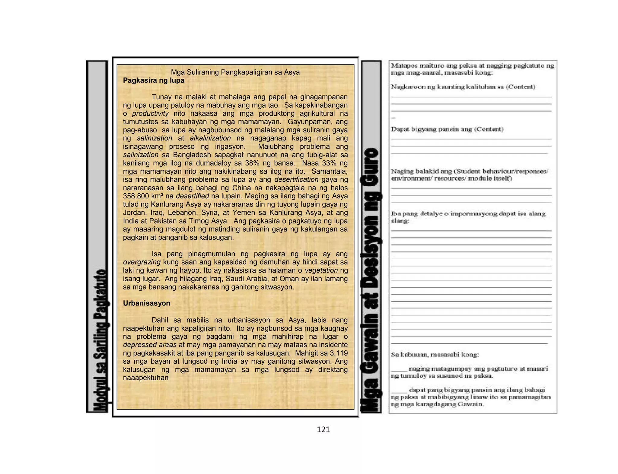 121
Mga Suliraning Pangkapaligiran sa Asya
Pagkasira ng lupa
Tunay na malaki at mahalaga ang papel na ginagampanan
ng lupa upang patuloy na mabuhay ang mga tao. Sa kapakinabangan
o productivity nito nakaasa ang mga produktong agrikultural na
tumutustos sa kabuhayan ng mga mamamayan. Gayunpaman, ang
pag-abuso sa lupa ay nagbubunsod ng malalang mga suliranin gaya
ng salinization at alkalinization na nagaganap kapag mali ang
isinagawang proseso ng irigasyon. Malubhang problema ang
salinization sa Bangladesh sapagkat nanunuot na ang tubig-alat sa
kanilang mga ilog na dumadaloy sa 38% ng bansa. Nasa 33% ng
mga mamamayan nito ang nakikinabang sa ilog na ito. Samantala,
isa ring malubhang problema sa lupa ay ang desertification gaya ng
nararanasan sa ilang bahagi ng China na nakapagtala na ng halos
358,800 km² na desertified na lupain. Maging sa ilang bahagi ng Asya
tulad ng Kanlurang Asya ay nakararanas din ng tuyong lupain gaya ng
Jordan, Iraq, Lebanon, Syria, at Yemen sa Kanlurang Asya, at ang
India at Pakistan sa Timog Asya. Ang pagkasira o pagkatuyo ng lupa
ay maaaring magdulot ng matinding suliranin gaya ng kakulangan sa
pagkain at panganib sa kalusugan.
Isa pang pinagmumulan ng pagkasira ng lupa ay ang
overgrazing kung saan ang kapasidad ng damuhan ay hindi sapat sa
laki ng kawan ng hayop. Ito ay nakasisira sa halaman o vegetation ng
isang lugar. Ang hilagang Iraq, Saudi Arabia, at Oman ay ilan lamang
sa mga bansang nakakaranas ng ganitong sitwasyon.
Urbanisasyon
Dahil sa mabilis na urbanisasyon sa Asya, labis nang
naapektuhan ang kapaligiran nito. Ito ay nagbunsod sa mga kaugnay
na problema gaya ng pagdami ng mga mahihirap na lugar o
depressed areas at may mga pamayanan na may mataas na insidente
ng pagkakasakit at iba pang panganib sa kalusugan. Mahigit sa 3,119
sa mga bayan at lungsod ng India ay may ganitong sitwasyon. Ang
kalusugan ng mga mamamayan sa mga lungsod ay direktang
naaapektuhan
 
