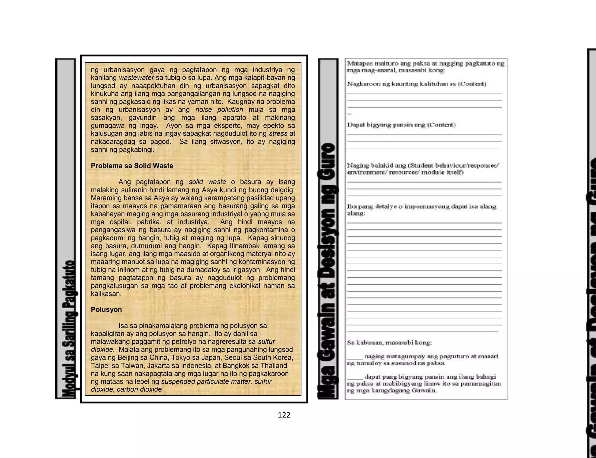 122
ng urbanisasyon gaya ng pagtatapon ng mga industriya ng
kanilang wastewater sa tubig o sa lupa. Ang mga kalapit-bayan ng
lungsod ay naaapektuhan din ng urbanisasyon sapagkat dito
kinukuha ang ilang mga pangangailangan ng lungsod na nagiging
sanhi ng pagkasaid ng likas na yaman nito. Kaugnay na problema
din ng urbanisasyon ay ang noise pollution mula sa mga
sasakyan, gayundin ang mga ilang aparato at makinang
gumagawa ng ingay. Ayon sa mga eksperto, may epekto sa
kalusugan ang labis na ingay sapagkat nagdudulot ito ng stress at
nakadaragdag sa pagod. Sa ilang sitwasyon, ito ay nagiging
sanhi ng pagkabingi.
Problema sa Solid Waste
Ang pagtatapon ng solid waste o basura ay isang
malaking suliranin hindi lamang ng Asya kundi ng buong daigdig.
Maraming bansa sa Asya ay walang karampatang pasilidad upang
itapon sa maayos na pamamaraan ang basurang galing sa mga
kabahayan maging ang mga basurang industriyal o yaong mula sa
mga ospital, pabrika, at industriya. Ang hindi maayos na
pangangasiwa ng basura ay nagiging sanhi ng pagkontamina o
pagkadumi ng hangin, tubig at maging ng lupa. Kapag sinunog
ang basura, dumurumi ang hangin. Kapag itinambak lamang sa
isang lugar, ang ilang mga maasido at organikong materyal nito ay
maaaring manuot sa lupa na magiging sanhi ng kontaminasyon ng
tubig na iniinom at ng tubig na dumadaloy sa irigasyon. Ang hindi
tamang pagtatapon ng basura ay nagdudulot ng problemang
pangkalusugan sa mga tao at problemang ekolohikal naman sa
kalikasan.
Polusyon
Isa sa pinakamalalang problema ng polusyon sa
kapaligiran ay ang polusyon sa hangin. Ito ay dahil sa
malawakang paggamit ng petrolyo na nagreresulta sa sulfur
dioxide. Malala ang problemang ito sa mga pangunahing lungsod
gaya ng Beijing sa China, Tokyo sa Japan, Seoul sa South Korea,
Taipei sa Taiwan, Jakarta sa Indonesia, at Bangkok sa Thailand
na kung saan nakapagtala ang mga lugar na ito ng pagkakaroon
ng mataas na lebel ng suspended particulate matter, sulfur
dioxide, carbon dioxide
 