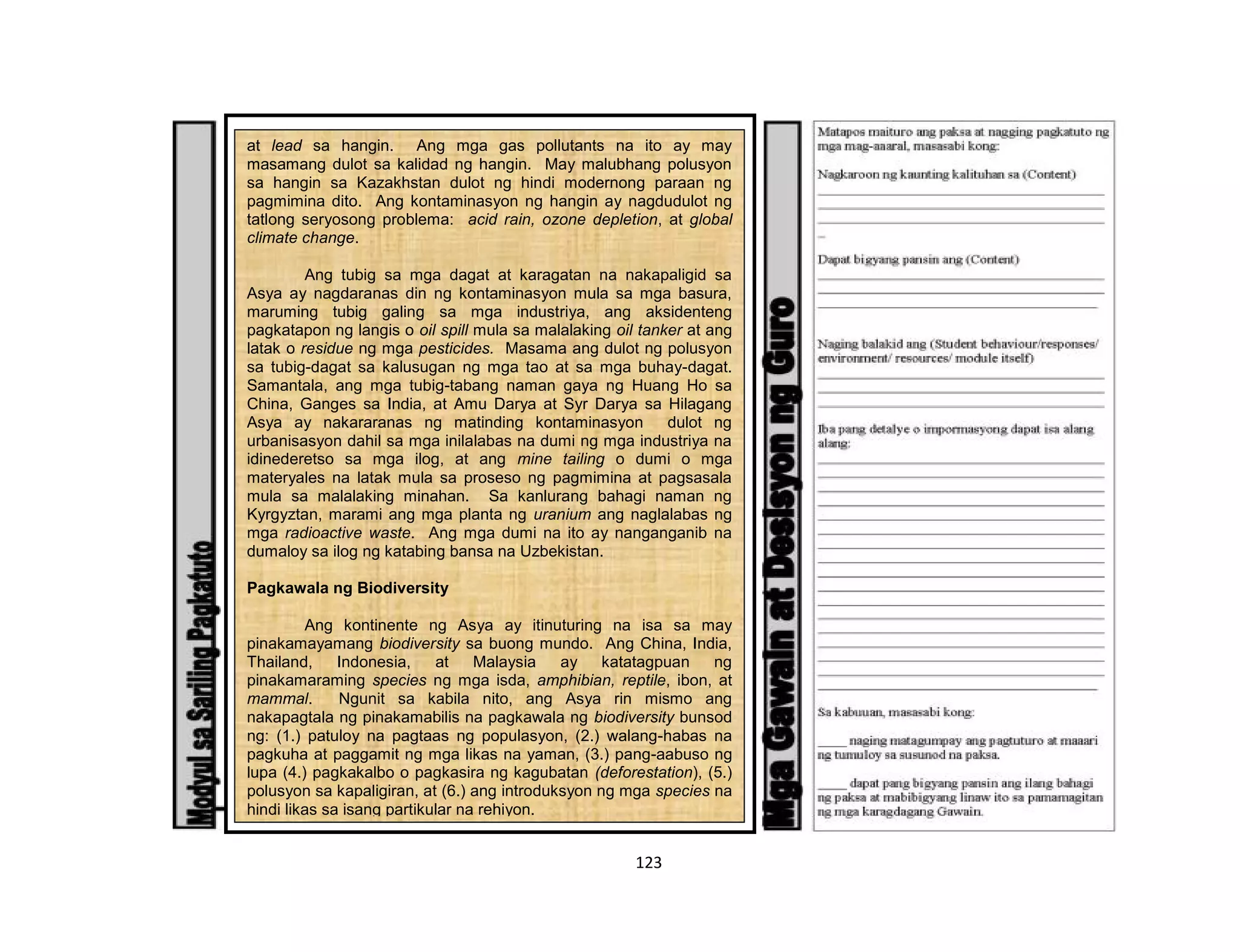 123
at lead sa hangin. Ang mga gas pollutants na ito ay may
masamang dulot sa kalidad ng hangin. May malubhang polusyon
sa hangin sa Kazakhstan dulot ng hindi modernong paraan ng
pagmimina dito. Ang kontaminasyon ng hangin ay nagdudulot ng
tatlong seryosong problema: acid rain, ozone depletion, at global
climate change.
Ang tubig sa mga dagat at karagatan na nakapaligid sa
Asya ay nagdaranas din ng kontaminasyon mula sa mga basura,
maruming tubig galing sa mga industriya, ang aksidenteng
pagkatapon ng langis o oil spill mula sa malalaking oil tanker at ang
latak o residue ng mga pesticides. Masama ang dulot ng polusyon
sa tubig-dagat sa kalusugan ng mga tao at sa mga buhay-dagat.
Samantala, ang mga tubig-tabang naman gaya ng Huang Ho sa
China, Ganges sa India, at Amu Darya at Syr Darya sa Hilagang
Asya ay nakararanas ng matinding kontaminasyon dulot ng
urbanisasyon dahil sa mga inilalabas na dumi ng mga industriya na
idinederetso sa mga ilog, at ang mine tailing o dumi o mga
materyales na latak mula sa proseso ng pagmimina at pagsasala
mula sa malalaking minahan. Sa kanlurang bahagi naman ng
Kyrgyztan, marami ang mga planta ng uranium ang naglalabas ng
mga radioactive waste. Ang mga dumi na ito ay nanganganib na
dumaloy sa ilog ng katabing bansa na Uzbekistan.
Pagkawala ng Biodiversity
Ang kontinente ng Asya ay itinuturing na isa sa may
pinakamayamang biodiversity sa buong mundo. Ang China, India,
Thailand, Indonesia, at Malaysia ay katatagpuan ng
pinakamaraming species ng mga isda, amphibian, reptile, ibon, at
mammal. Ngunit sa kabila nito, ang Asya rin mismo ang
nakapagtala ng pinakamabilis na pagkawala ng biodiversity bunsod
ng: (1.) patuloy na pagtaas ng populasyon, (2.) walang-habas na
pagkuha at paggamit ng mga likas na yaman, (3.) pang-aabuso ng
lupa (4.) pagkakalbo o pagkasira ng kagubatan (deforestation), (5.)
polusyon sa kapaligiran, at (6.) ang introduksyon ng mga species na
hindi likas sa isang partikular na rehiyon.
 