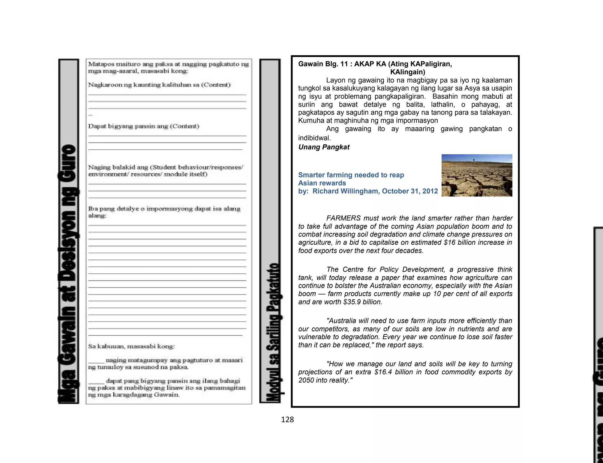 128
Gawain Blg. 11 : AKAP KA (Ating KAPaligiran,
KAlingain)
Layon ng gawaing ito na magbigay pa sa iyo ng kaalaman
tungkol sa kasalukuyang kalagayan ng ilang lugar sa Asya sa usapin
ng isyu at problemang pangkapaligiran. Basahin mong mabuti at
suriin ang bawat detalye ng balita, lathalin, o pahayag, at
pagkatapos ay sagutin ang mga gabay na tanong para sa talakayan.
Kumuha at maghinuha ng mga impormasyon
Ang gawaing ito ay maaaring gawing pangkatan o
indibidwal.
Unang Pangkat
Smarter farming needed to reap
Asian rewards
by: Richard Willingham, October 31, 2012
FARMERS must work the land smarter rather than harder
to take full advantage of the coming Asian population boom and to
combat increasing soil degradation and climate change pressures on
agriculture, in a bid to capitalise on estimated $16 billion increase in
food exports over the next four decades.
The Centre for Policy Development, a progressive think
tank, will today release a paper that examines how agriculture can
continue to bolster the Australian economy, especially with the Asian
boom — farm products currently make up 10 per cent of all exports
and are worth $35.9 billion.
"Australia will need to use farm inputs more efficiently than
our competitors, as many of our soils are low in nutrients and are
vulnerable to degradation. Every year we continue to lose soil faster
than it can be replaced," the report says.
"How we manage our land and soils will be key to turning
projections of an extra $16.4 billion in food commodity exports by
2050 into reality."
 