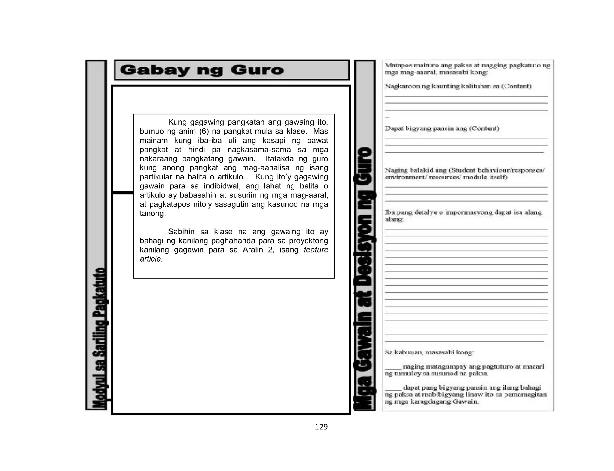 129
Kung gagawing pangkatan ang gawaing ito,
bumuo ng anim (6) na pangkat mula sa klase. Mas
mainam kung iba-iba uli ang kasapi ng bawat
pangkat at hindi pa nagkasama-sama sa mga
nakaraang pangkatang gawain. Itatakda ng guro
kung anong pangkat ang mag-aanalisa ng isang
partikular na balita o artikulo. Kung ito’y gagawing
gawain para sa indibidwal, ang lahat ng balita o
artikulo ay babasahin at susuriin ng mga mag-aaral,
at pagkatapos nito’y sasagutin ang kasunod na mga
tanong.
Sabihin sa klase na ang gawaing ito ay
bahagi ng kanilang paghahanda para sa proyektong
kanilang gagawin para sa Aralin 2, isang feature
article.
 