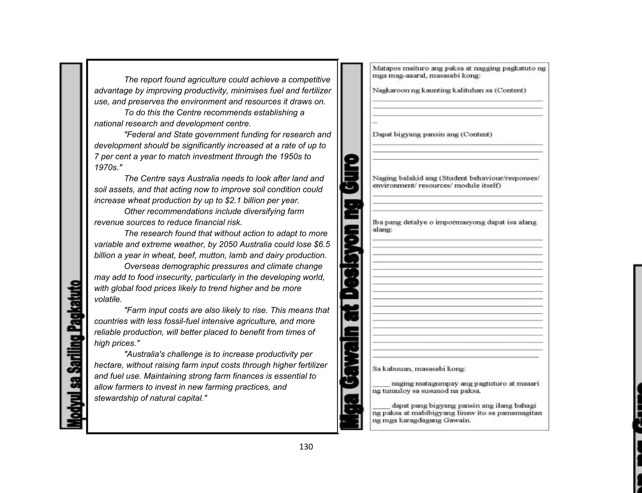 130
The report found agriculture could achieve a competitive
advantage by improving productivity, minimises fuel and fertilizer
use, and preserves the environment and resources it draws on.
To do this the Centre recommends establishing a
national research and development centre.
"Federal and State government funding for research and
development should be significantly increased at a rate of up to
7 per cent a year to match investment through the 1950s to
1970s."
The Centre says Australia needs to look after land and
soil assets, and that acting now to improve soil condition could
increase wheat production by up to $2.1 billion per year.
Other recommendations include diversifying farm
revenue sources to reduce financial risk.
The research found that without action to adapt to more
variable and extreme weather, by 2050 Australia could lose $6.5
billion a year in wheat, beef, mutton, lamb and dairy production.
Overseas demographic pressures and climate change
may add to food insecurity, particularly in the developing world,
with global food prices likely to trend higher and be more
volatile.
"Farm input costs are also likely to rise. This means that
countries with less fossil-fuel intensive agriculture, and more
reliable production, will better placed to benefit from times of
high prices."
"Australia's challenge is to increase productivity per
hectare, without raising farm input costs through higher fertilizer
and fuel use. Maintaining strong farm finances is essential to
allow farmers to invest in new farming practices, and
stewardship of natural capital."
 