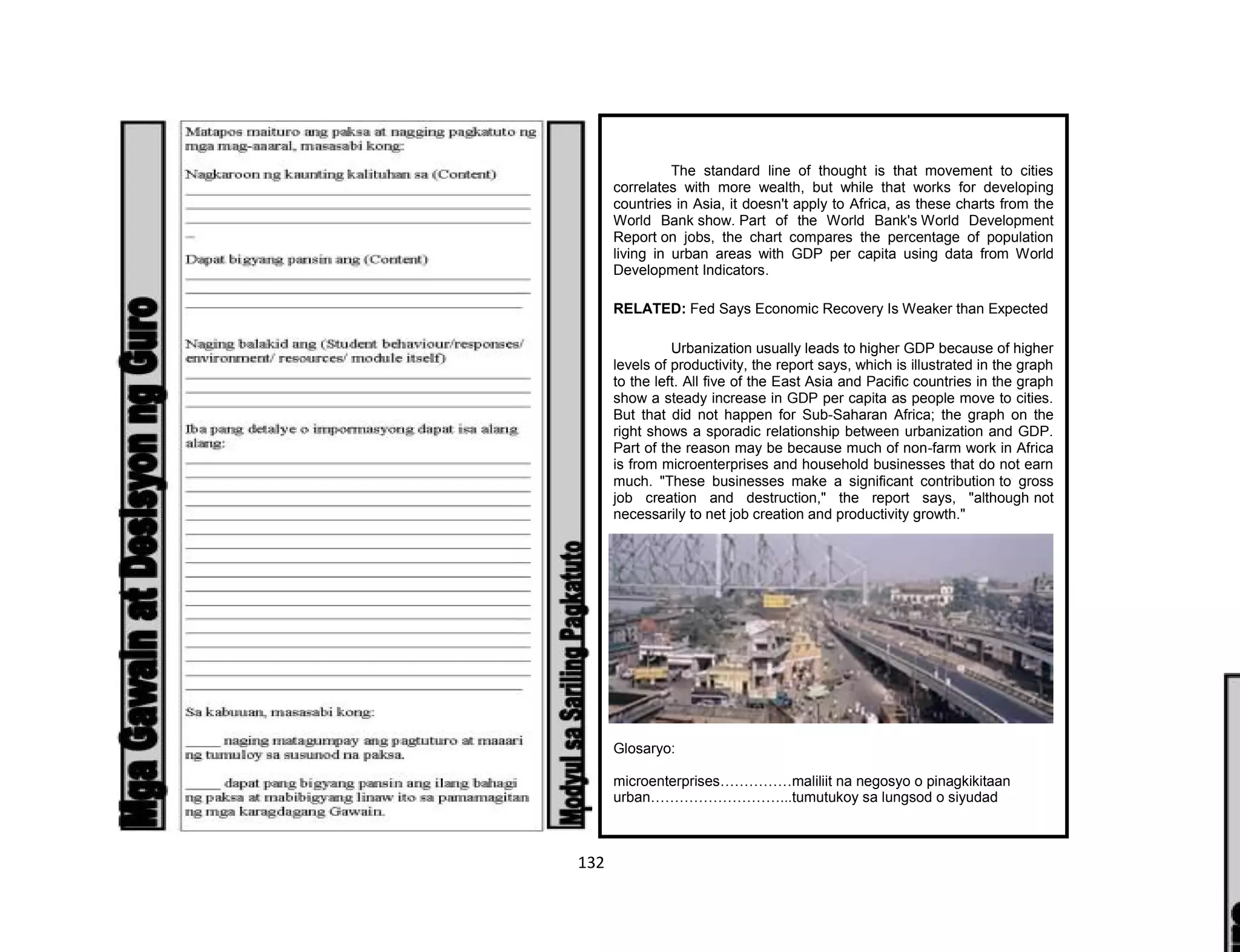 132
The standard line of thought is that movement to cities
correlates with more wealth, but while that works for developing
countries in Asia, it doesn't apply to Africa, as these charts from the
World Bank show. Part of the World Bank's World Development
Report on jobs, the chart compares the percentage of population
living in urban areas with GDP per capita using data from World
Development Indicators.
RELATED: Fed Says Economic Recovery Is Weaker than Expected
Urbanization usually leads to higher GDP because of higher
levels of productivity, the report says, which is illustrated in the graph
to the left. All five of the East Asia and Pacific countries in the graph
show a steady increase in GDP per capita as people move to cities.
But that did not happen for Sub-Saharan Africa; the graph on the
right shows a sporadic relationship between urbanization and GDP.
Part of the reason may be because much of non-farm work in Africa
is from microenterprises and household businesses that do not earn
much. "These businesses make a significant contribution to gross
job creation and destruction," the report says, "although not
necessarily to net job creation and productivity growth."
Glosaryo:
microenterprises……………maliliit na negosyo o pinagkikitaan
urban………………………...tumutukoy sa lungsod o siyudad
 