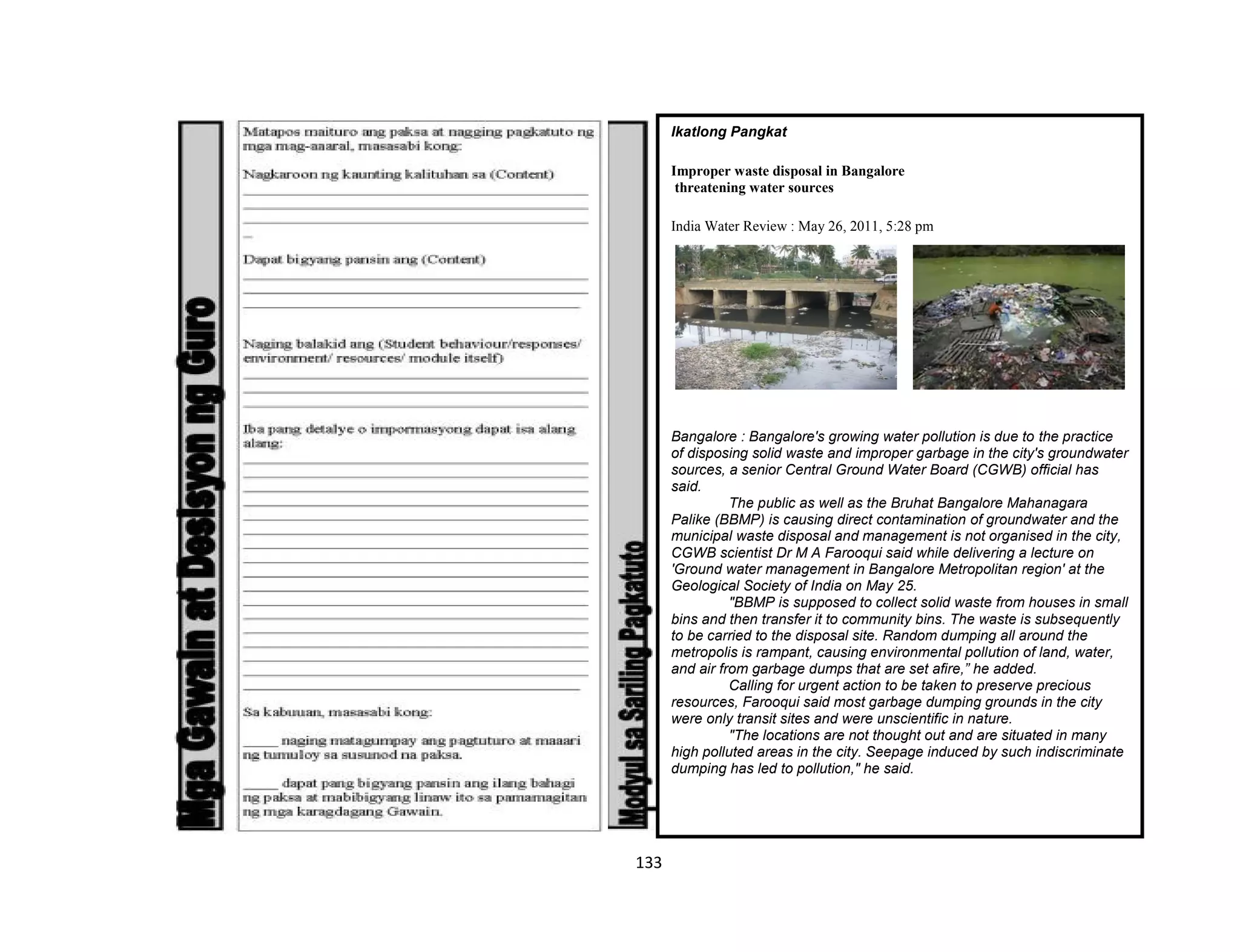 133
Ikatlong Pangkat
Improper waste disposal in Bangalore
threatening water sources
India Water Review : May 26, 2011, 5:28 pm
Bangalore : Bangalore's growing water pollution is due to the practice
of disposing solid waste and improper garbage in the city's groundwater
sources, a senior Central Ground Water Board (CGWB) official has
said.
The public as well as the Bruhat Bangalore Mahanagara
Palike (BBMP) is causing direct contamination of groundwater and the
municipal waste disposal and management is not organised in the city,
CGWB scientist Dr M A Farooqui said while delivering a lecture on
'Ground water management in Bangalore Metropolitan region' at the
Geological Society of India on May 25.
"BBMP is supposed to collect solid waste from houses in small
bins and then transfer it to community bins. The waste is subsequently
to be carried to the disposal site. Random dumping all around the
metropolis is rampant, causing environmental pollution of land, water,
and air from garbage dumps that are set afire,” he added.
Calling for urgent action to be taken to preserve precious
resources, Farooqui said most garbage dumping grounds in the city
were only transit sites and were unscientific in nature.
"The locations are not thought out and are situated in many
high polluted areas in the city. Seepage induced by such indiscriminate
dumping has led to pollution," he said.
 