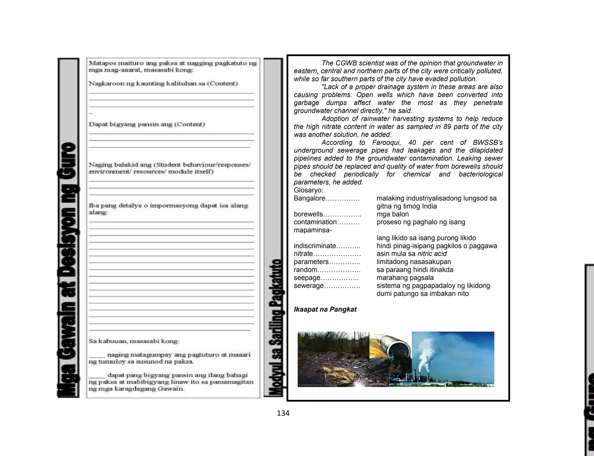 134
The CGWB scientist was of the opinion that groundwater in
eastern, central and northern parts of the city were critically polluted,
while so far southern parts of the city have evaded pollution.
"Lack of a proper drainage system in these areas are also
causing problems. Open wells which have been converted into
garbage dumps affect water the most as they penetrate
groundwater channel directly," he said.
Adoption of rainwater harvesting systems to help reduce
the high nitrate content in water as sampled in 89 parts of the city
was another solution, he added.
According to Farooqui, 40 per cent of BWSSB’s
underground sewerage pipes had leakages and the dilapidated
pipelines added to the groundwater contamination. Leaking sewer
pipes should be replaced and quality of water from borewells should
be checked periodically for chemical and bacteriological
parameters, he added.
Glosaryo:
Bangalore…………… malaking industriyalisadong lungsod sa
gitna ng timog India
borewells…………….. mga balon
contamination………. proseso ng paghalo ng isang
mapaminsa-
lang likido sa isang purong likido
indiscriminate……….. hindi pinag-isipang pagkilos o paggawa
nitrate………………… asin mula sa nitric acid
parameters………….. limitadong nasasakupan
random………………. sa paraang hindi itinakda
seepage…………….. marahang pagsala
sewerage……………. sistema ng pagpapadaloy ng likidong
dumi patungo sa imbakan nito
Ikaapat na Pangkat
 