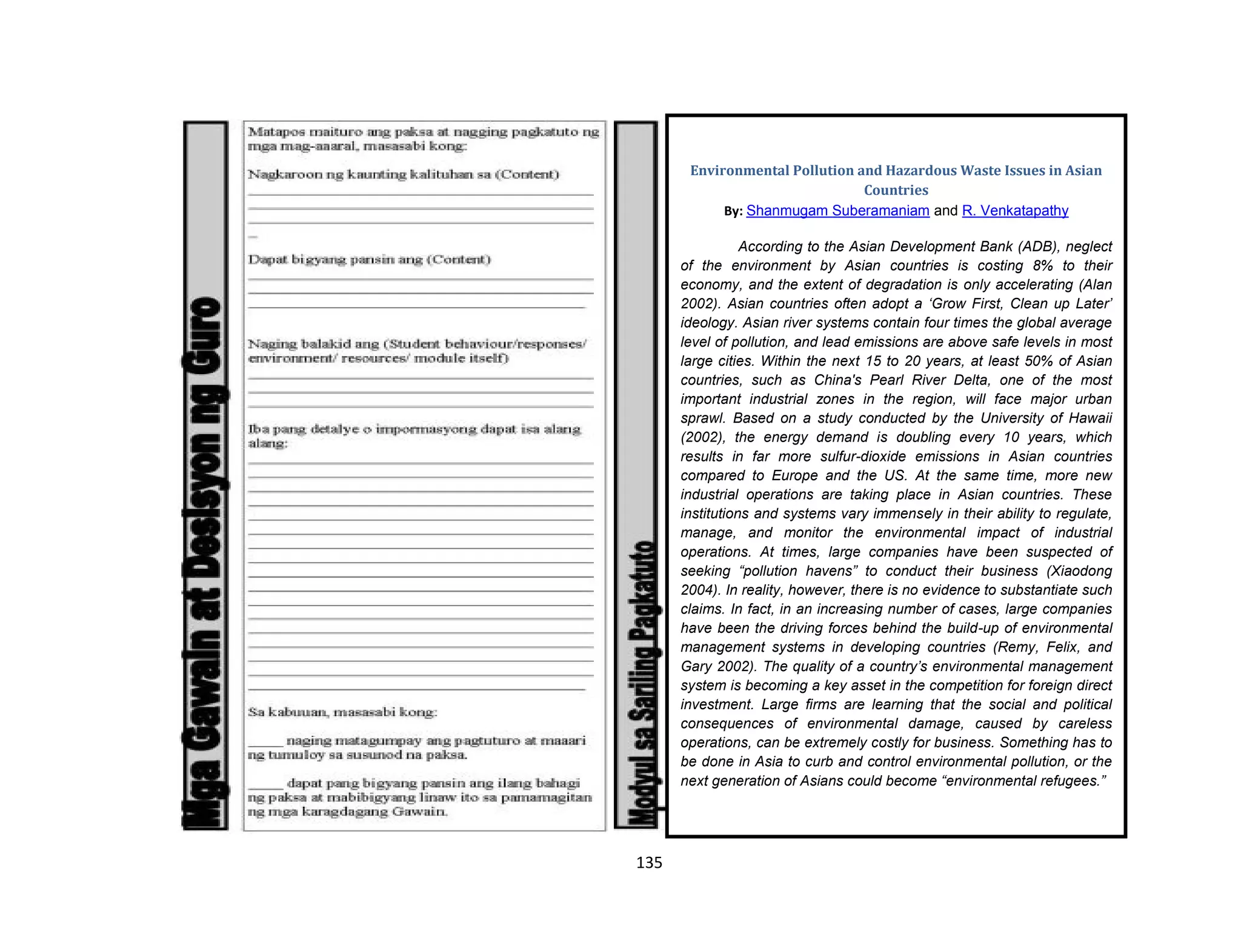135
Environmental Pollution and Hazardous Waste Issues in Asian
Countries
By: Shanmugam Suberamaniam and R. Venkatapathy
According to the Asian Development Bank (ADB), neglect
of the environment by Asian countries is costing 8% to their
economy, and the extent of degradation is only accelerating (Alan
2002). Asian countries often adopt a ‘Grow First, Clean up Later’
ideology. Asian river systems contain four times the global average
level of pollution, and lead emissions are above safe levels in most
large cities. Within the next 15 to 20 years, at least 50% of Asian
countries, such as China's Pearl River Delta, one of the most
important industrial zones in the region, will face major urban
sprawl. Based on a study conducted by the University of Hawaii
(2002), the energy demand is doubling every 10 years, which
results in far more sulfur-dioxide emissions in Asian countries
compared to Europe and the US. At the same time, more new
industrial operations are taking place in Asian countries. These
institutions and systems vary immensely in their ability to regulate,
manage, and monitor the environmental impact of industrial
operations. At times, large companies have been suspected of
seeking “pollution havens” to conduct their business (Xiaodong
2004). In reality, however, there is no evidence to substantiate such
claims. In fact, in an increasing number of cases, large companies
have been the driving forces behind the build-up of environmental
management systems in developing countries (Remy, Felix, and
Gary 2002). The quality of a country’s environmental management
system is becoming a key asset in the competition for foreign direct
investment. Large firms are learning that the social and political
consequences of environmental damage, caused by careless
operations, can be extremely costly for business. Something has to
be done in Asia to curb and control environmental pollution, or the
next generation of Asians could become “environmental refugees.”
 