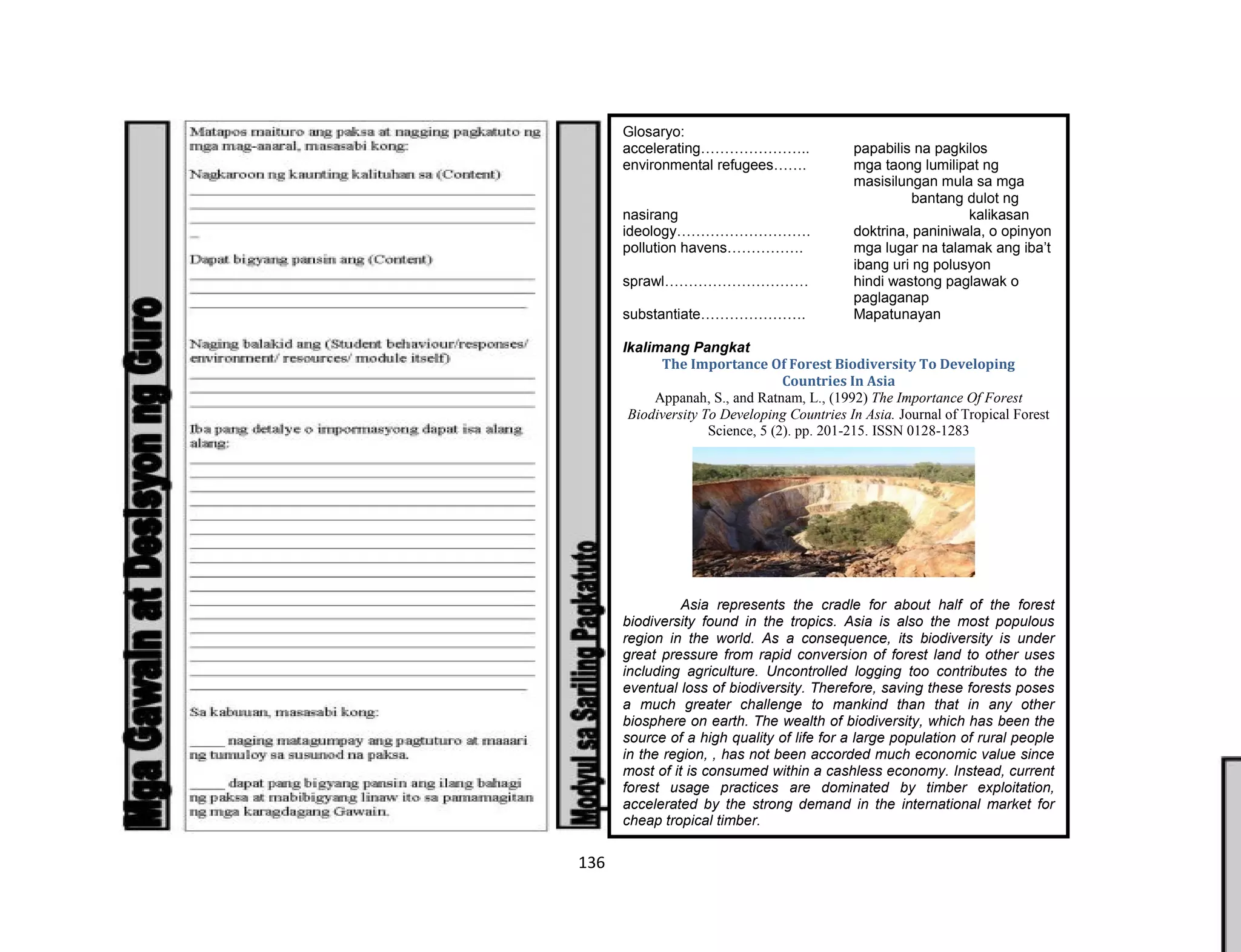 136
Glosaryo:
accelerating………………….. papabilis na pagkilos
environmental refugees……. mga taong lumilipat ng
masisilungan mula sa mga
bantang dulot ng
nasirang kalikasan
ideology………………………. doktrina, paniniwala, o opinyon
pollution havens……………. mga lugar na talamak ang iba’t
ibang uri ng polusyon
sprawl………………………… hindi wastong paglawak o
paglaganap
substantiate…………………. Mapatunayan
Ikalimang Pangkat
The Importance Of Forest Biodiversity To Developing
Countries In Asia
Appanah, S., and Ratnam, L., (1992) The Importance Of Forest
Biodiversity To Developing Countries In Asia. Journal of Tropical Forest
Science, 5 (2). pp. 201-215. ISSN 0128-1283
Asia represents the cradle for about half of the forest
biodiversity found in the tropics. Asia is also the most populous
region in the world. As a consequence, its biodiversity is under
great pressure from rapid conversion of forest land to other uses
including agriculture. Uncontrolled logging too contributes to the
eventual loss of biodiversity. Therefore, saving these forests poses
a much greater challenge to mankind than that in any other
biosphere on earth. The wealth of biodiversity, which has been the
source of a high quality of life for a large population of rural people
in the region, , has not been accorded much economic value since
most of it is consumed within a cashless economy. Instead, current
forest usage practices are dominated by timber exploitation,
accelerated by the strong demand in the international market for
cheap tropical timber.
 