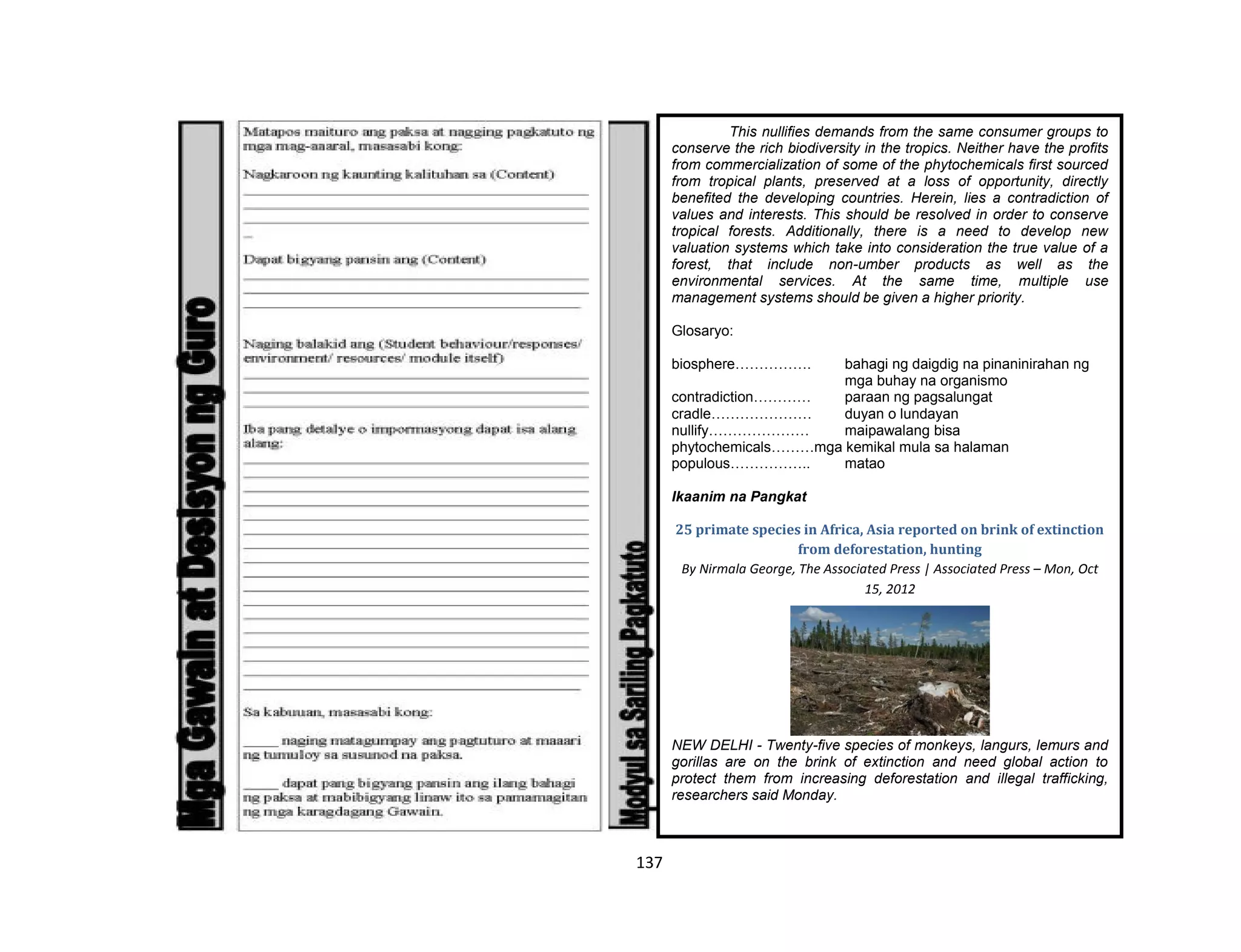 137
This nullifies demands from the same consumer groups to
conserve the rich biodiversity in the tropics. Neither have the profits
from commercialization of some of the phytochemicals first sourced
from tropical plants, preserved at a loss of opportunity, directly
benefited the developing countries. Herein, lies a contradiction of
values and interests. This should be resolved in order to conserve
tropical forests. Additionally, there is a need to develop new
valuation systems which take into consideration the true value of a
forest, that include non-umber products as well as the
environmental services. At the same time, multiple use
management systems should be given a higher priority.
Glosaryo:
biosphere……………. bahagi ng daigdig na pinaninirahan ng
mga buhay na organismo
contradiction………… paraan ng pagsalungat
cradle………………… duyan o lundayan
nullify………………… maipawalang bisa
phytochemicals………mga kemikal mula sa halaman
populous…………….. matao
Ikaanim na Pangkat
25 primate species in Africa, Asia reported on brink of extinction
from deforestation, hunting
By Nirmala George, The Associated Press | Associated Press – Mon, Oct
15, 2012
NEW DELHI - Twenty-five species of monkeys, langurs, lemurs and
gorillas are on the brink of extinction and need global action to
protect them from increasing deforestation and illegal trafficking,
researchers said Monday.
 