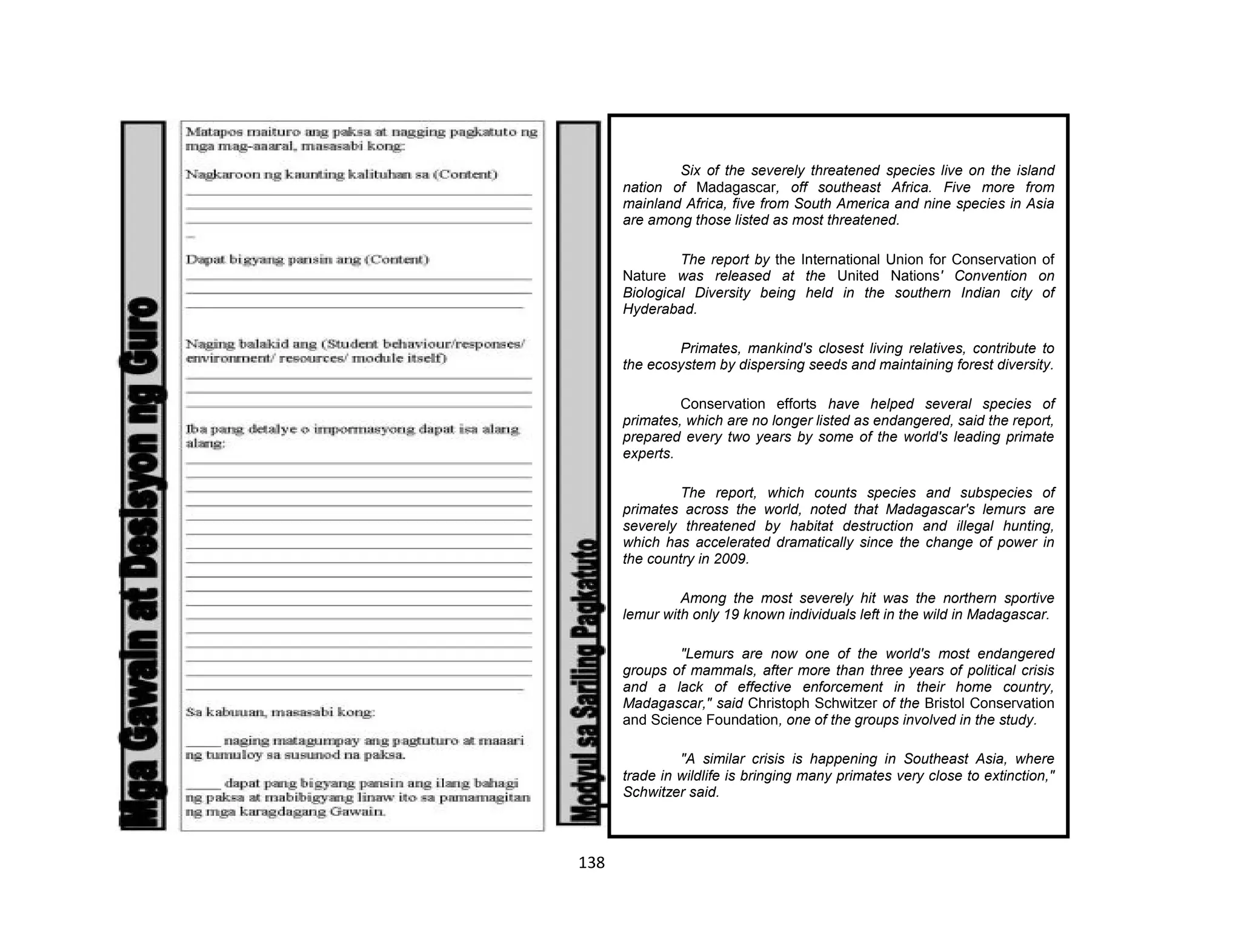 138
Six of the severely threatened species live on the island
nation of Madagascar, off southeast Africa. Five more from
mainland Africa, five from South America and nine species in Asia
are among those listed as most threatened.
The report by the International Union for Conservation of
Nature was released at the United Nations' Convention on
Biological Diversity being held in the southern Indian city of
Hyderabad.
Primates, mankind's closest living relatives, contribute to
the ecosystem by dispersing seeds and maintaining forest diversity.
Conservation efforts have helped several species of
primates, which are no longer listed as endangered, said the report,
prepared every two years by some of the world's leading primate
experts.
The report, which counts species and subspecies of
primates across the world, noted that Madagascar's lemurs are
severely threatened by habitat destruction and illegal hunting,
which has accelerated dramatically since the change of power in
the country in 2009.
Among the most severely hit was the northern sportive
lemur with only 19 known individuals left in the wild in Madagascar.
"Lemurs are now one of the world's most endangered
groups of mammals, after more than three years of political crisis
and a lack of effective enforcement in their home country,
Madagascar," said Christoph Schwitzer of the Bristol Conservation
and Science Foundation, one of the groups involved in the study.
"A similar crisis is happening in Southeast Asia, where
trade in wildlife is bringing many primates very close to extinction,"
Schwitzer said.
 