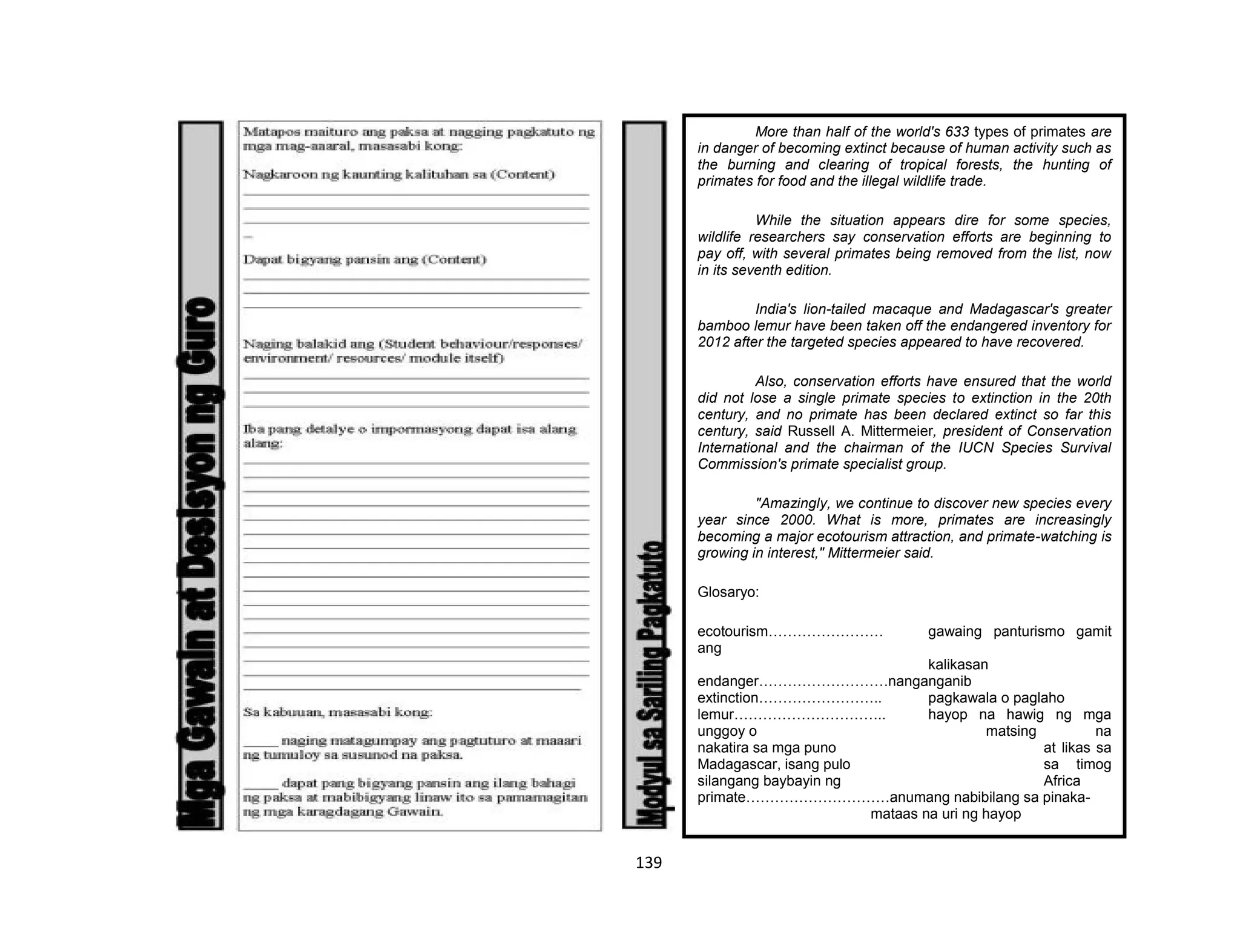 139
More than half of the world's 633 types of primates are
in danger of becoming extinct because of human activity such as
the burning and clearing of tropical forests, the hunting of
primates for food and the illegal wildlife trade.
While the situation appears dire for some species,
wildlife researchers say conservation efforts are beginning to
pay off, with several primates being removed from the list, now
in its seventh edition.
India's lion-tailed macaque and Madagascar's greater
bamboo lemur have been taken off the endangered inventory for
2012 after the targeted species appeared to have recovered.
Also, conservation efforts have ensured that the world
did not lose a single primate species to extinction in the 20th
century, and no primate has been declared extinct so far this
century, said Russell A. Mittermeier, president of Conservation
International and the chairman of the IUCN Species Survival
Commission's primate specialist group.
"Amazingly, we continue to discover new species every
year since 2000. What is more, primates are increasingly
becoming a major ecotourism attraction, and primate-watching is
growing in interest," Mittermeier said.
Glosaryo:
ecotourism…………………… gawaing panturismo gamit
ang
kalikasan
endanger………………………nanganganib
extinction…………………….. pagkawala o paglaho
lemur………………………….. hayop na hawig ng mga
unggoy o matsing na
nakatira sa mga puno at likas sa
Madagascar, isang pulo sa timog
silangang baybayin ng Africa
primate…………………………anumang nabibilang sa pinaka-
mataas na uri ng hayop
 