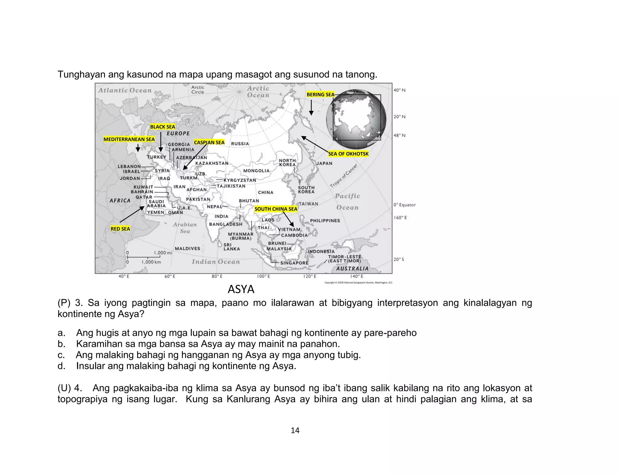 14
Tunghayan ang kasunod na mapa upang masagot ang susunod na tanong.
(P) 3. Sa iyong pagtingin sa mapa, paano mo ilalarawan at bibigyang interpretasyon ang kinalalagyan ng
kontinente ng Asya?
a. Ang hugis at anyo ng mga lupain sa bawat bahagi ng kontinente ay pare-pareho
b. Karamihan sa mga bansa sa Asya ay may mainit na panahon.
c. Ang malaking bahagi ng hangganan ng Asya ay mga anyong tubig.
d. Insular ang malaking bahagi ng kontinente ng Asya.
(U) 4. Ang pagkakaiba-iba ng klima sa Asya ay bunsod ng iba’t ibang salik kabilang na rito ang lokasyon at
topograpiya ng isang lugar. Kung sa Kanlurang Asya ay bihira ang ulan at hindi palagian ang klima, at sa
CASPIAN SEA
BLACK SEA
MEDITERRANEAN SEA
RED SEA
SOUTH CHINA SEA
SEA OF OKHOTSK
BERING SEA
ASYA
 