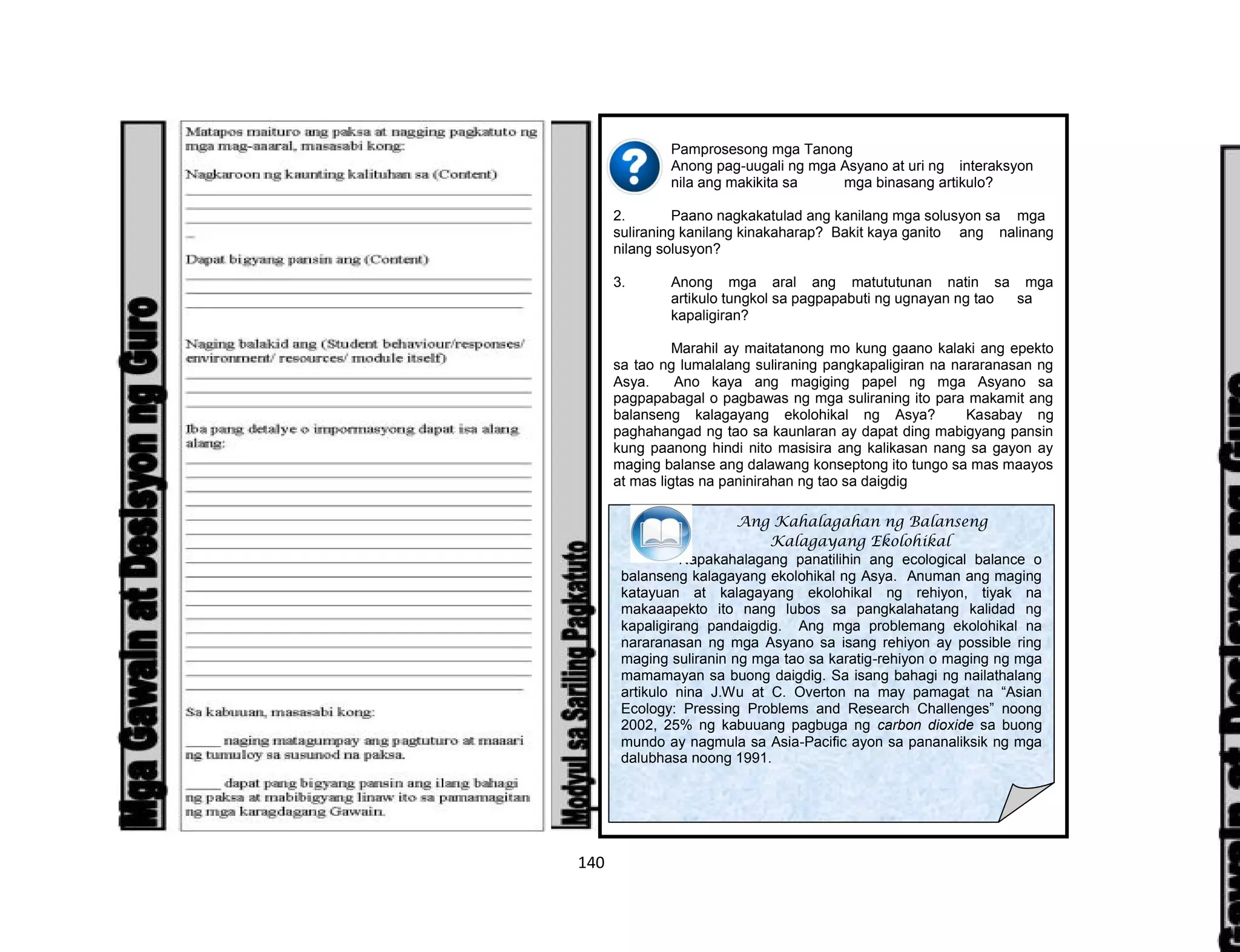 140
Pamprosesong mga Tanong
1. Anong pag-uugali ng mga Asyano at uri ng interaksyon
nila ang makikita sa mga binasang artikulo?
2. Paano nagkakatulad ang kanilang mga solusyon sa mga
suliraning kanilang kinakaharap? Bakit kaya ganito ang nalinang
nilang solusyon?
3. Anong mga aral ang matututunan natin sa mga
artikulo tungkol sa pagpapabuti ng ugnayan ng tao sa
kapaligiran?
Marahil ay maitatanong mo kung gaano kalaki ang epekto
sa tao ng lumalalang suliraning pangkapaligiran na nararanasan ng
Asya. Ano kaya ang magiging papel ng mga Asyano sa
pagpapabagal o pagbawas ng mga suliraning ito para makamit ang
balanseng kalagayang ekolohikal ng Asya? Kasabay ng
paghahangad ng tao sa kaunlaran ay dapat ding mabigyang pansin
kung paanong hindi nito masisira ang kalikasan nang sa gayon ay
maging balanse ang dalawang konseptong ito tungo sa mas maayos
at mas ligtas na paninirahan ng tao sa daigdig
Ang Kahalagahan ng Balanseng
Kalagayang Ekolohikal
Napakahalagang panatilihin ang ecological balance o
balanseng kalagayang ekolohikal ng Asya. Anuman ang maging
katayuan at kalagayang ekolohikal ng rehiyon, tiyak na
makaaapekto ito nang lubos sa pangkalahatang kalidad ng
kapaligirang pandaigdig. Ang mga problemang ekolohikal na
nararanasan ng mga Asyano sa isang rehiyon ay possible ring
maging suliranin ng mga tao sa karatig-rehiyon o maging ng mga
mamamayan sa buong daigdig. Sa isang bahagi ng nailathalang
artikulo nina J.Wu at C. Overton na may pamagat na “Asian
Ecology: Pressing Problems and Research Challenges” noong
2002, 25% ng kabuuang pagbuga ng carbon dioxide sa buong
mundo ay nagmula sa Asia-Pacific ayon sa pananaliksik ng mga
dalubhasa noong 1991.
 